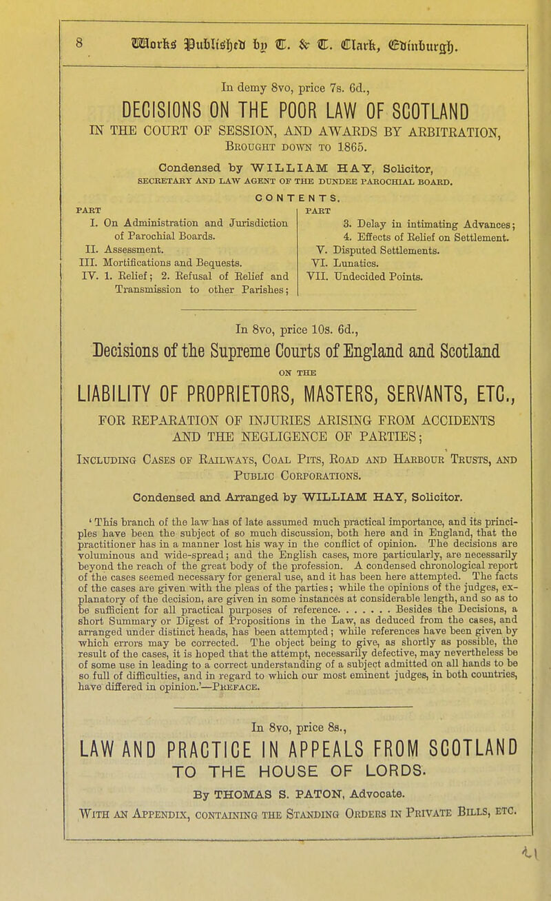 In demy 8vo, price 7s. 6d., DECISIONS ON THE POOR LAW OF SCOTLAND IN THE COURT OF SESSION, AND AWARDS BY ARBITRATION, Brought do^vn to 1865. Condensed by WILLIAM HAY, SoUcitor, SECKETAKY AND LAW AGENT OF THE DUNDEE PAROCHIAL BOABD. CONT PART I. On Administration and Jurisdiction of Paroolual Boards. II. Assessment. III. Mortifications and Bequests. IV. 1. Belief; 2. Eefusal of EeUef and Transmission to other Parishes; E N T S. PABT 3. Delay in intimating Advances; 4. Effects of EeUef on Settlement. V. Disputed Settlements. VI. Lunatics. VII. Undecided Points. In 8vo, price lOs. 6d., Decisions of tlie Supreme Courts of England and Scotland ON THE LIABILITY OF PROPRIETORS, MASTERS, SERVANTS, ETC., FOR REPARATION OF INJURIES ARISING FROM ACCIDENTS AND THE NEGLIGENCE OF PARTIES; Inclxjdisg Cases of Railways, Coal Pits, Road and Harbour Trusts, and Public Corporations. Condensed and Arranged by WILLIAM HAY, Solicitor. ' This branch of the law has of late assumed much practical importance, and its princi- ples have been the subject of so much discussion, both here and in England, that the practitioner has in a manner lost his way in the conflict of opinion. The decisions are voluminous and wide-spread; and the English cases, more particularly, are necessarily beyond the reach of the great body of the profession. A condensed chronological report of the cases seemed necessai-y for general use, and it has been here attempted. The facts of the cases are given with the pleas of the parties; while the opinions of the judges, ex- Elanatory of the decision, are given in some instances at considerable length, and so as to e sufScient for all practical purposes of reference Besides the Decisions, a short Summary or Digest of Propositions in the Law, as deduced from the cases, and arranged under distinct heads, has been attempted; while references have been given by which errors may be corrected. The object being to give, as shortly as possible, the result of the cases, it is hoped that the attempt, necessarily defective, may nevertheless be of some use in leading to a conect understanding of a subject admitted on all hands to be so full of difficulties, and in regard to which our most eminent judges, in both countries, have differed in opinion.'—Pkeface. In 8vo, price 8s., LAW AND PRACTICE IN APPEALS FROM SCOTLAND TO THE HOUSE OF LORDS- By THOMAS S. PATON, Advocate. With an Appendix, containing the Standing Orders in Private Bills, etc.