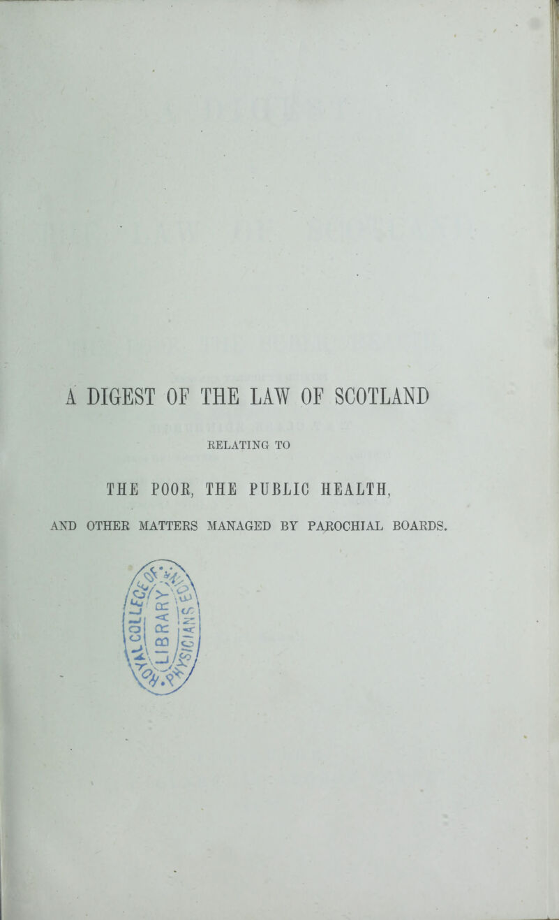 A DIGEST OF THE LAW OF SCOTLAND RELATING TO THE POOK, THE PUBLIC HEALTH, AND OTHER MATTERS MANAGED BY PAROCHIAL BOARDS.