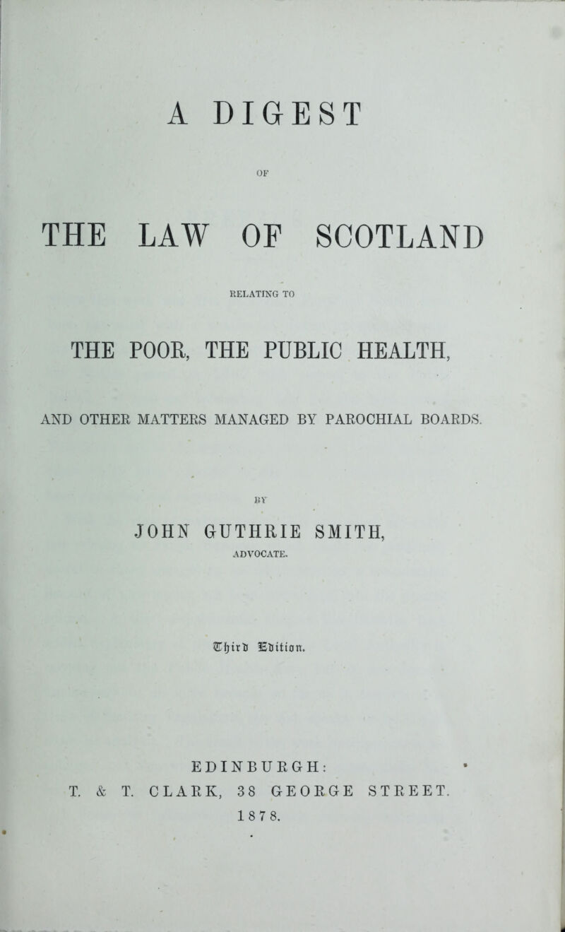 A DIGEST OF THE LAW OE SCOTLAND RELATING TO THE POOH, THE PUBLIC HEALTH, AND OTHER MATTERS MANAGED BY PAROCHIAL BOARDS. BY JOHN GUTHRIE SMITH, ADVOCATE. EDINBURGH: T. & T. CLARK, 38 GEORGE STREET. 1 8 7 8.