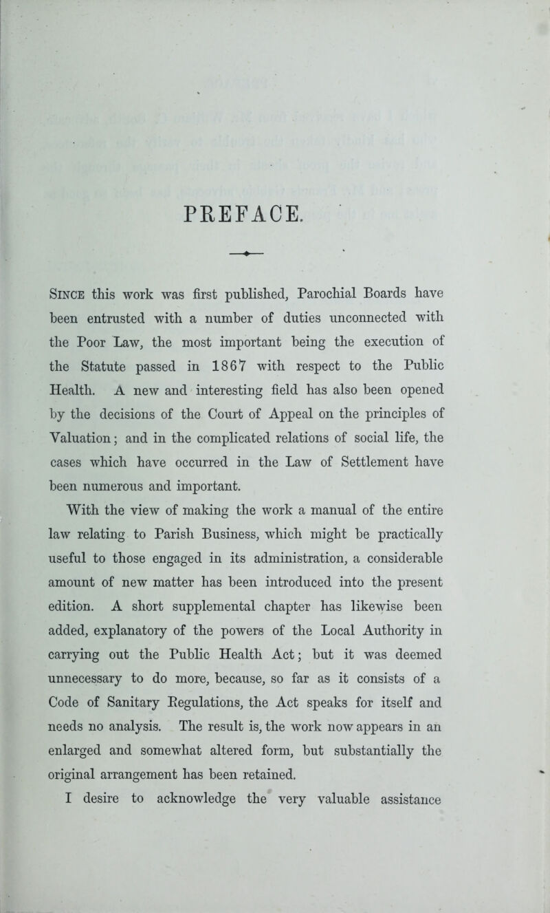 PREFACE. Since this work was first published, Parochial Boards have been entrusted with a number of duties unconnected with the Poor Law, the most important being the execution of the Statute passed in 1867 with respect to the Public Health. A new and interesting field has also been opened by the decisions of the Court of Appeal on the principles of Valuation; and in the complicated relations of social life, the cases which have occurred in the Law of Settlement have been numerous and important. With the view of making the work a manual of the entire law relating to Parish Business, which might be practically useful to those engaged in its administration, a considerable amount of new matter has been introduced into the present edition. A short supplemental chapter has likewise been added, explanatory of the powers of the Local Authority in carrying out the Public Health Act; but it was deemed unnecessary to do more, because, so far as it consists of a Code of Sanitary Eegulations, the Act speaks for itself and needs no analysis. The result is, the work now appears in an enlarged and somewhat altered form, but substantially the original arrangement has been retained. I desire to acknowledge the very valuable assistance