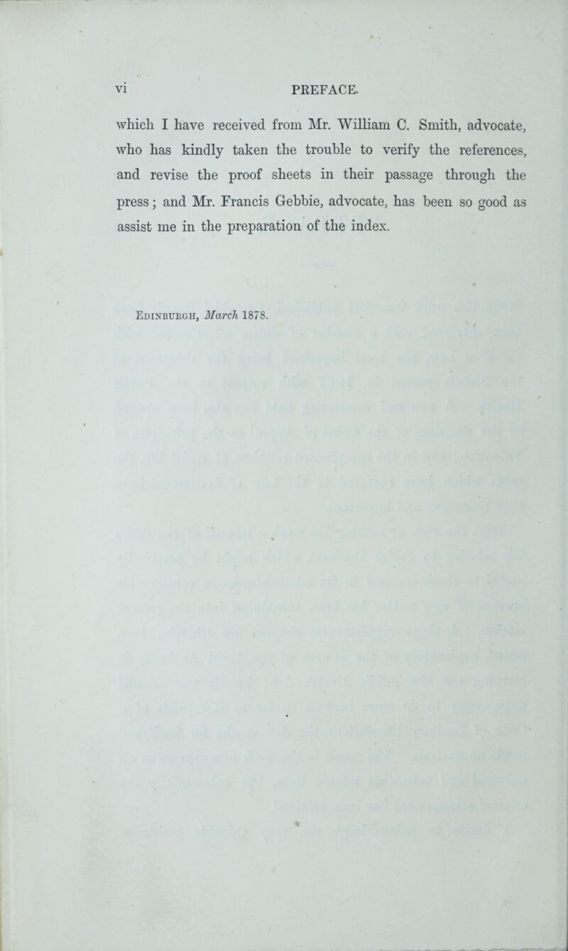 which I have received from Mr. William C. Smith, advocate, who has kindly taken the trouble to verify the references, and revise the proof sheets in their passage through the press; and Mr. Francis Gebbie, advocate, has been so good as assist me in the preparation of the index. Edinburgh, March 1878.