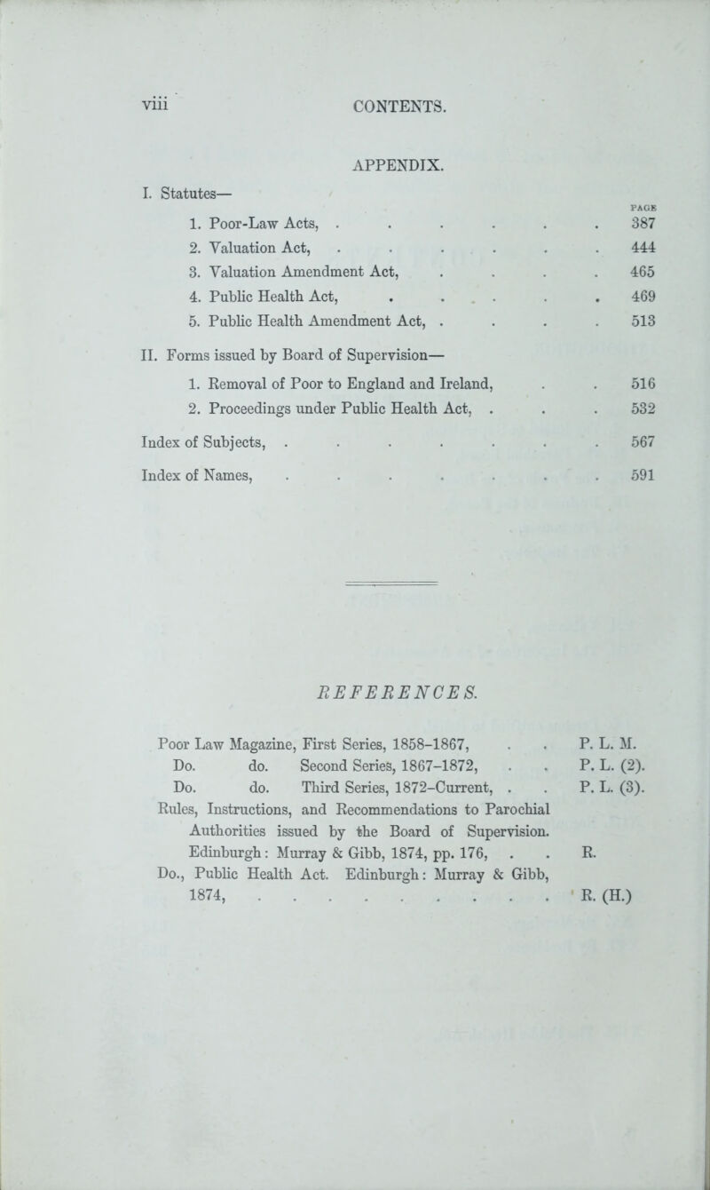 APPENDIX. I. Statutes— PAGE 1. Poor-Law Acts, ...... 387 2. Valuation Act, ...... 444 3. Valuation Amendment Act, .... 465 4. Public Health Act, ..... 469 5. Public Health Amendment Act, .... 513 II. Forms issued by Board of Supervision— 1. Removal of Poor to England and Ireland, . . 516 2. Proceedings under Public Health Act, . . . 532 Index of Subjects, ....... 567 Index of Names, ....... 591 REFERENCES. Poor Law Magazine, First Series, 1858-1867, . . P. L. M. Do. do. Second Series, 1867-1872, . . P. L. (2). Do. do. Third Series, 1872-Current, . . P. L. (3). Rules, Instructions, and Recommendations to Parochial Authorities issued by the Board of Supervision. Edinburgh: Murray & Gibb, 1874, pp. 176, . . R. Do., Public Health Act. Edinburgh: Murray & Gibb, 1874, R. (H.)