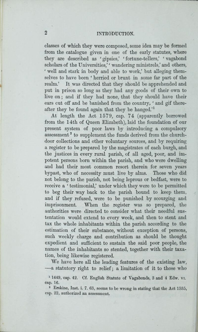 classes of which they were composed, some idea may he formed from the catalogue given in one of the early statutes, where they are described as ‘ gipsies/ ‘ fortune-tellers/ ‘ vagabond scholars of the Universities/‘ wandering ministrels/ and others, ‘ well and stark in body and able to work/ but alleging them- selves to have been ‘ herried or brunt in some far part of the realm.’ It was directed that they should be apprehended and put in prison so long as they had any goods of their own to live on; and if they had none, that they should have their ears cut off and be banished from the country, ‘ and gif there- after they be found again that they be hanged.’1 At length the Act 1579, cap. 74 (apparently borrowed from the 14th of Queen Elizabeth), laid the foundation of our present system of poor laws by introducing a compulsory assessment2 to supplement the funds derived from the church- door collections and other voluntary sources, and by requiring a register to be prepared by the magistrates of each burgh, and the justices in every rural parish, of all aged, poor, and im- potent persons born within the parish, and who were dwelling and had their most common resort therein for seven years bypast, who of necessity must live by alms. Those who did not belong to the parish, not being leprous or bedfast, were to receive a ‘ testimonial/ under which they were to be permitted to beg their way back to the parish bound to keep them, and if they refused, were to be punished by scourging and imprisonment. When the register was so prepared, the authorities were directed to consider what their needful sus- tentation would extend to every week, and then to stent and tax the whole inhabitants within the parish according to the estimation of their substance, without exception of persons, such weekly charge and contribution as should be thought expedient and sufficient to sustain the said poor people, the names of the inhabitants so stented, together with their taxa- tion, being likewise registered. We have here all the leading features of the existing law, —a statutory right to relief; a limitation of it to those who 1 1449, cap. 42. Cf. English Statute of Vagabonds, 3 and 4 Edw. vi. cap. 16. 2 Erskine, Inst. i. 7. 63, seems to be wrong in stating that the Act 1535, cap. 22, authorized an assessment.