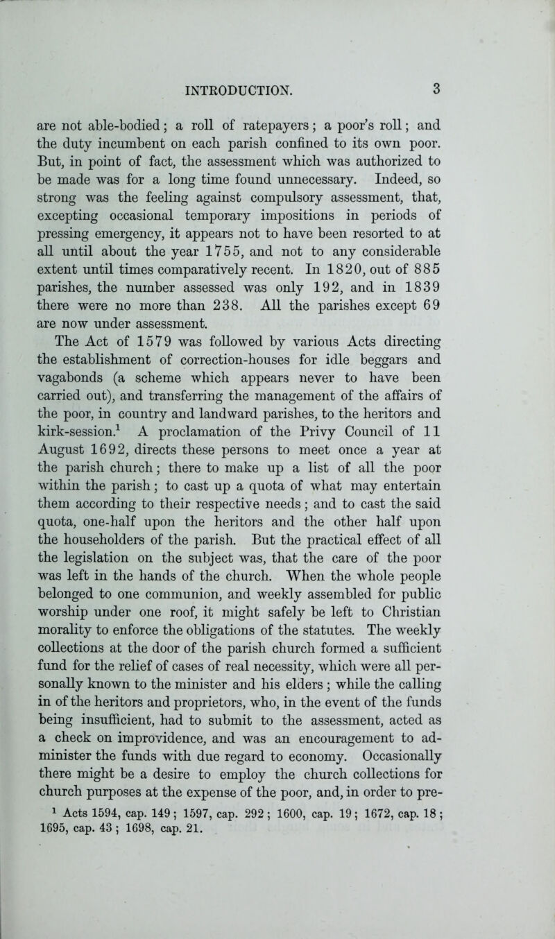 are not able-bodied; a roll of ratepayers; a poor’s roll; and the duty incumbent on each parish confined to its own poor. But, in point of fact, the assessment which was authorized to be made was for a long time found unnecessary. Indeed, so strong was the feeling against compulsory assessment, that, excepting occasional temporary impositions in periods of pressing emergency, it appears not to have been resorted to at all until about the year 1755, and not to any considerable extent until times comparatively recent. In 1820, out of 885 parishes, the number assessed was only 192, and in 1839 there were no more than 238. All the parishes except 69 are now under assessment. The Act of 1579 was followed by various Acts directing the establishment of correction-houses for idle beggars and vagabonds (a scheme which appears never to have been carried out), and transferring the management of the affairs of the poor, in country and landward parishes, to the heritors and kirk-session.1 A proclamation of the Privy Council of 11 August 1692, directs these persons to meet once a year at the parish church; there to make up a list of all the poor within the parish; to cast up a quota of what may entertain them according to their respective needs; and to cast the said quota, one-half upon the heritors and the other half upon the householders of the parish. But the practical effect of all the legislation on the subject was, that the care of the poor was left in the hands of the church. When the whole people belonged to one communion, and weekly assembled for public worship under one roof, it might safely be left to Christian morality to enforce the obligations of the statutes. The weekly collections at the door of the parish church formed a sufficient fund for the relief of cases of real necessity, which were all per- sonally known to the minister and his elders ; while the calling in of the heritors and proprietors, who, in the event of the funds being insufficient, had to submit to the assessment, acted as a check on improvidence, and was an encouragement to ad- minister the funds with due regard to economy. Occasionally there might be a desire to employ the church collections for church purposes at the expense of the poor, and, in order to pre- 1 Acts 1594, cap. 149; 1597, cap. 292 ; 1600, cap. 19; 1672, cap. 18 ; 1695, cap. 43 ; 1698, cap. 21.