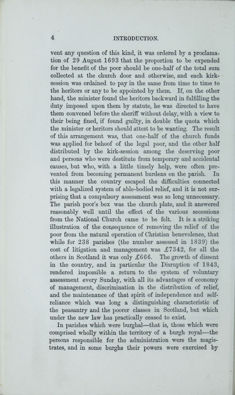 vent any question of this kind, it was ordered by a proclama- tion of 29 August 1693 that the proportion to he expended for the benefit of the poor should he one-half of the total sum collected at the church door and otherwise, and each kirk- session was ordained to pay in the same from time to time to the heritors or any to be appointed by them. If, on the other hand, the minister found the heritors backward in fulfilling the duty imposed upon them by statute, he was directed to have them convened before the sheriff without delay, with a view to their being fined, if found guilty, in double the quota which the minister or heritors should attest to he wanting. The result of this arrangement was, that one-half of the church funds was applied for behoof of the legal poor, and the other half distributed by the kirk-session among the deserving poor and persons who were destitute from temporary and accidental causes, but who, with a little timely help, were often pre- vented from becoming permanent burdens on the parish. In this manner the country escaped the difficulties connected with a legalized system of able-bodied relief, and it is not sur- prising that a compulsory assessment was so long unnecessary. The parish poor’s box was the church plate, and it answered reasonably well until the effect of the various secessions from the National Church came to he felt. It is a striking illustration of the consequence of removing the relief of the poor from the natural operation of Christian benevolence, that while for 238 parishes (the number assessed in 1839) the cost of litigation and management was £7342, for all the others in Scotland it was only £666. The growth of dissent in the country, and in particular the Disruption of 1843, rendered impossible a return to the system of voluntary assessment every Sunday, with all its advantages of economy of management, discrimination in the distribution of relief, and the maintenance of that spirit of independence and self- reliance which was long a distinguishing characteristic of the peasantry and the poorer classes in Scotland, hut which under the new law has practically ceased to exist. In parishes which were burghal—that is, those which were comprised wholly within the territory of a burgh royal—the persons responsible for the administration were the magis- trates, and in some burghs their powers were exercised by