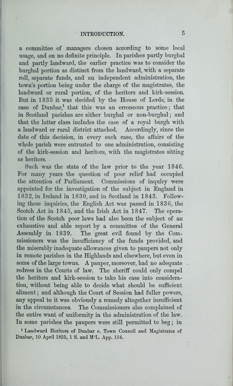 a committee of managers chosen according to some local usage, and on no definite principle. In parishes partly burghal and partly landward, the earlier practice was to consider the burghal portion as distinct from the landward, with a separate roll, separate funds, and an independent administration, the town’s portion being under the charge of the magistrates, the landward or rural portion, of the heritors and kirk-session. But in 1835 it was decided by the House of Lords, in the case of Dunbar,1 that this was an erroneous practice; that in Scotland parishes are either burghal or non-burghal; and that the latter class includes the case of a royal burgh with a landward or rural district attached. Accordingly, since the date of this decision, in every such case, the affairs of the whole parish were entrusted to one administration, consisting of the kirk-session and heritors, with the magistrates sitting as heritors. Such was the state of the law prior to the year 1846. For many years the question of poor relief had occupied the attention of Parliament. Commissions of inquiry were appointed for the investigation of the subject in England in 1832, in Ireland in 1830, and in Scotland in 1843. Follow- ing these inquiries, the English Act was passed in 1836, the Scotch Act in 1845, and the Irish Act in 1847. The opera- tion of the Scotch poor laws had also been the subject of an exhaustive and able report by a committee of the General Assembly in 1839. The great evil found by the Com- missioners was the insufficiency of the funds provided, and the miserably inadequate allowances given to paupers not only in remote parishes in the Highlands and elsewhere, hut even in some of the large towns. A pauper, moreover, had no adequate . redress in the Courts of law. The sheriff could only compel the heritors and kirk-session to take his case into considera- tion, without being able to decide what should he sufficient aliment; and although the Court of Session had fuller powers, any appeal to it was obviously a remedy altogether insufficient in the circumstances. The Commissioners also complained of the entire want of uniformity in the administration of the law. In some parishes the paupers were still permitted to beg; in 1 Landward Heritors of Dunbar v. Town Council and Magistrates of Dunbar, 10 April 1835, 1 S. and M‘L. App. 134.