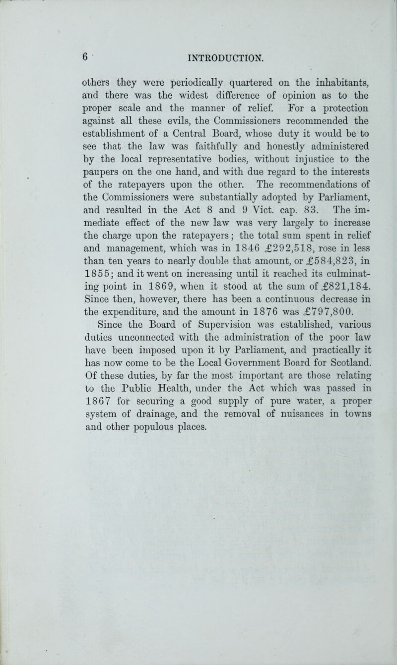 others they were periodically quartered on the inhabitants, and there was the widest difference of opinion as to the proper scale and the manner of relief. For a protection against all these evils, the Commissioners recommended the establishment of a Central Board, whose duty it would be to see that the law was faithfully and honestly administered by the local representative bodies, without injustice to the paupers on the one hand, and with due regard to the interests of the ratepayers upon the other. The recommendations of the Commissioners were substantially adopted by Parliament, and resulted in the Act 8 and 9 Viet. cap. 83. The im- mediate effect of the new law was very largely to increase the charge upon the ratepayers; the total sum spent in relief and management, which was in 1846 £292,518, rose in less than ten years to nearly double that amount, or £584,823, in 1855; and it went on increasing until it reached its culminat- ing point in 1869, when it stood at the sum of £821,184. Since then, however, there has been a continuous decrease in the expenditure, and the amount in 1876 was £797,800. Since the Board of Supervision was established, various duties unconnected with the administration of the poor law have been imposed upon it by Parliament, and practically it has now come to be the Local Government Board for Scotland. Of these duties, by far the most important are those relating to the Public Health, under the Act which was passed in 1867 for securing a good supply of pure water, a proper system of drainage, and the removal of nuisances in towns and other populous places.