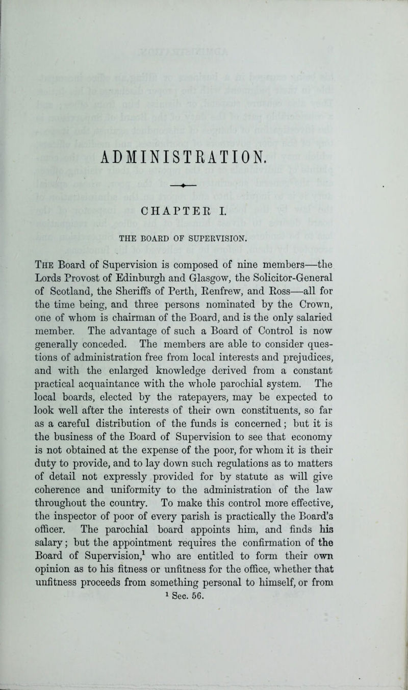 ADMINISTRATION. CHAPTER I. THE BOARD OF SUPERVISION. The Board of Supervision is composed of nine members—the Lords Provost of Edinburgh and Glasgow, the Solicitor-General of Scotland, the Sheriffs of Perth, Eenfrew, and Boss—all for the time being, and three persons nominated by the Crown, one of whom is chairman of the Board, and is the only salaried member. The advantage of such a Board of Control is now generally conceded. The members are able to consider ques- tions of administration free from local interests and prejudices, and with the enlarged knowledge derived from a constant practical acquaintance with the whole parochial system. The local boards, elected by the ratepayers, may be expected to look well after the interests of their own constituents, so far as a careful distribution of the funds is concerned; but it is the business of the Board of Supervision to see that economy is not obtained at the expense of the poor, for whom it is their duty to provide, and to lay down such regulations as to matters of detail not expressly provided for by statute as will give coherence and uniformity to the administration of the law throughout the country. To make this control more effective, the inspector of poor of every parish is practically the Board’3 officer. The parochial board appoints him, and finds his salary; but the appointment requires the confirmation of the Board of Supervision,1 who are entitled to form their own opinion as to his fitness or unfitness for the office, whether that unfitness proceeds from something personal to himself, or from