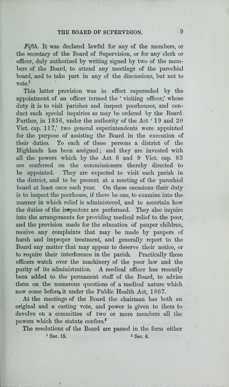 Fifth. It was declared lawful for any of the members, or the secretary of the Board of Supervision, or for any clerk or officer, duly authorized by writing signed by two of the mem- bers of the Board, to attend any meetings of the parochial board, and to take part in any of the discussions, but not to vote.1 This latter provision was in effect superseded by the appointment of an officer termed the ‘ visiting officer,’ whose duty it is to visit parishes and inspect poorhouses, and con- duct such special inquiries as may be ordered by the Board. Further, in 1856, under the authority of the Act ‘ 19 and 20 Viet. cap. 117,’ two general superintendents were appointed for the purpose of assisting the Board in the execution of their duties. To each of these persons a district of the Highlands has been assigned; and they are invested with all the powers which by the Act 8 and 9 Viet. cap. 83 are conferred on the commissioners thereby directed to be appointed. They are expected to visit each parish in the district, and to be present at a meeting of the parochial board at least once each year. On these occasions their duty is to inspect the poorhouse, if there be one, to examine into the manner in which relief is administered, and to ascertain how the duties of the inspectors are performed. They also inquire into the arrangements for providing medical relief to the poor, and the provision made for the education of pauper children, receive any complaints that may be made by paupers of harsh and improper treatment, and generally report to the Board any matter that may appear to deserve their notice, or to require their interference in the parish. Practically these officers watch over the machinery of the poor law and the purity of its administration. A medical officer has recently been added to the permanent staff of the Board, to advise them on the numerous questions of a medical nature which now come before* it under the Public Health Act, 1867. At the meetings of the Board the chairman has both an original and a casting vote, and power is given to them to devolve on a committee of two or more members all the powers which the statute confers.2 The resolutions of the Board are passed in the form either 1 Sec. 15. 2 Sec. 6.