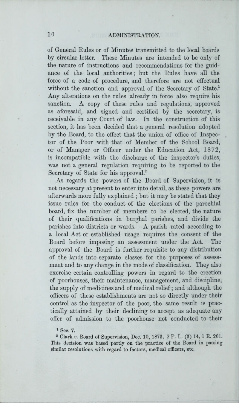 of General Rules or of Minutes transmitted to the local boards by circular letter. These Minutes are intended to be only of the nature of instructions and recommendations for the guid- ance of the local authorities; but the Rules have all the force of a code of procedure, and therefore are not effectual without the sanction and approval of the Secretary of State.1 Any alterations on the rules already in force also require his sanction. A copy of these rules and regulations, approved as aforesaid, and signed and certified by the secretary, is receivable in any Court of law. In the construction of this section, it has been decided that a general resolution adopted by the Board, to the effect that the union of office of Inspec- tor of the Poor with that of Member of the School Board, or of Manager or Officer under the Education Act, 1872, is incompatible with the discharge of the inspector’s duties, was not a general regulation requiring to be reported to the Secretary of State for his approval.2 As regards the powers of the Board of Supervision, it is not necessary at present to enter into detail, as these powers are afterwards more fully explained; but it may be stated that they issue rules for the conduct of the elections of the parochial board, fix the number of members to be elected, the nature of their qualifications in burghal parishes, and divide the parishes into districts or wards. A parish rated according to a local Act or established usage requires the consent of the Board before imposing an assessment under the Act. The approval of the Board is further requisite to any distribution of the lands into separate classes for the purposes of assess- ment and to any change in the mode of classification. They also exercise certain controlling powers in regard to the erection of poorhouses, their maintenance, management, and discipline, the supply of medicines and of medical relief; and although the officers of these establishments are not so directly under their control as the inspector of the poor, the same result is prac- tically attained by their declining to accept as adequate any offer of admission to the poorhouse not conducted to their 1 Sec. 7. 2 Clark v. Board of Supervision, Dec. 10, 1873, 2 P. L. (3) 14,1 R. 261. This decision was based partly on the practice of the Board in passing similar resolutions with regard to factors, medical officers, etc.