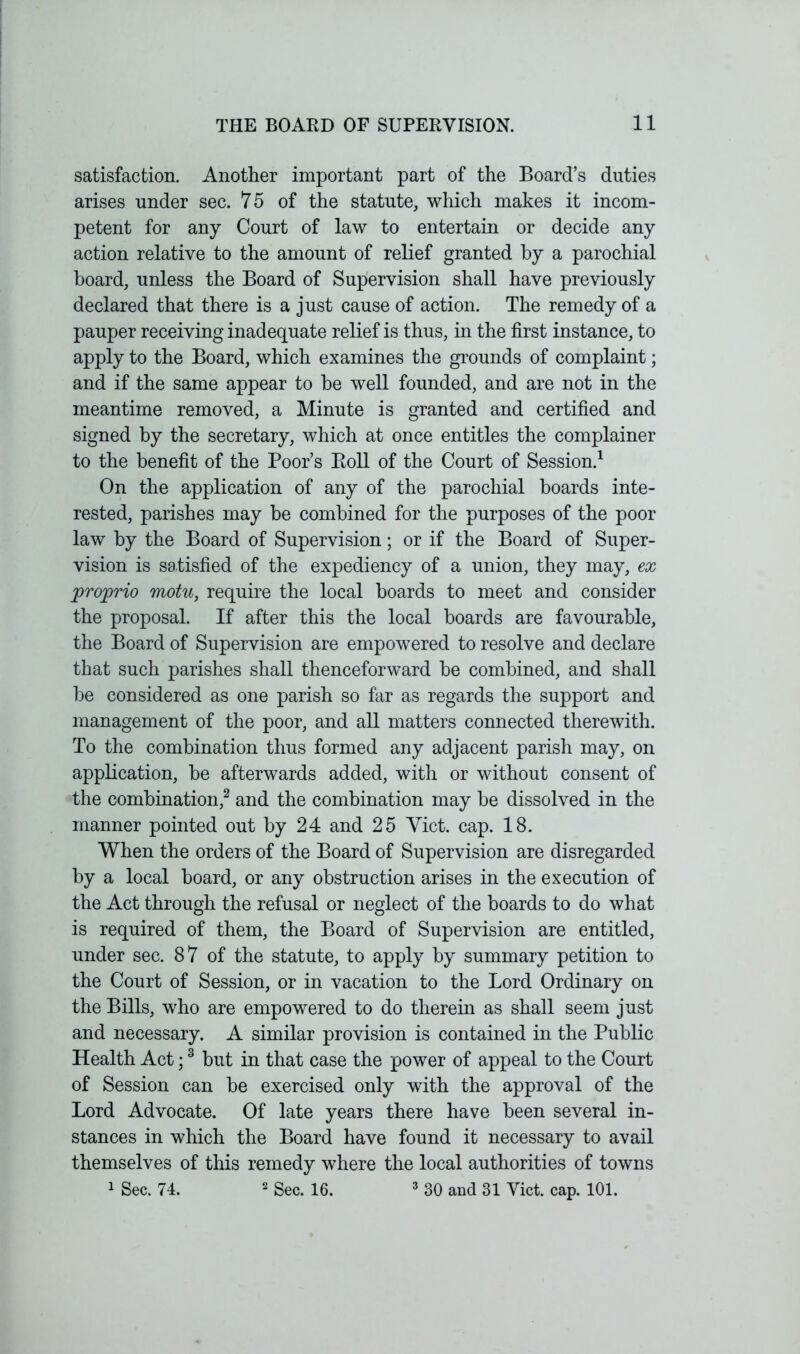 satisfaction. Another important part of the Board’s duties arises under sec. 75 of the statute, which makes it incom- petent for any Court of law to entertain or decide any action relative to the amount of relief granted by a parochial board, unless the Board of Supervision shall have previously declared that there is a just cause of action. The remedy of a pauper receiving inadequate relief is thus, hi the first instance, to apply to the Board, which examines the grounds of complaint; and if the same appear to be well founded, and are not in the meantime removed, a Minute is granted and certified and signed by the secretary, which at once entitles the complainer to the benefit of the Poor’s Boll of the Court of Session.1 On the application of any of the parochial boards inte- rested, parishes may be combined for the purposes of the poor law by the Board of Supervision; or if the Board of Super- vision is satisfied of the expediency of a union, they may, ex jproprio motu, require the local boards to meet and consider the proposal. If after this the local boards are favourable, the Board of Supervision are empowered to resolve and declare that such parishes shall thenceforward be combined, and shall be considered as one parish so far as regards the support and management of the poor, and all matters connected therewith. To the combination thus formed any adjacent parish may, on application, be afterwards added, with or without consent of the combination,2 and the combination may be dissolved in the manner pointed out by 24 and 25 Viet. cap. 18. When the orders of the Board of Supervision are disregarded by a local board, or any obstruction arises in the execution of the Act through the refusal or neglect of the boards to do what is required of them, the Board of Supervision are entitled, under sec. 87 of the statute, to apply by summary petition to the Court of Session, or in vacation to the Lord Ordinary on the Bills, who are empowered to do therein as shall seem just and necessary. A similar provision is contained in the Public Health Act;3 but in that case the power of appeal to the Court of Session can be exercised only with the approval of the Lord Advocate. Of late years there have been several in- stances in which the Board have found it necessary to avail themselves of this remedy where the local authorities of towns 1 Sec. 74. 2 Sec. 16. 3 30 and 31 Viet. cap. 101.