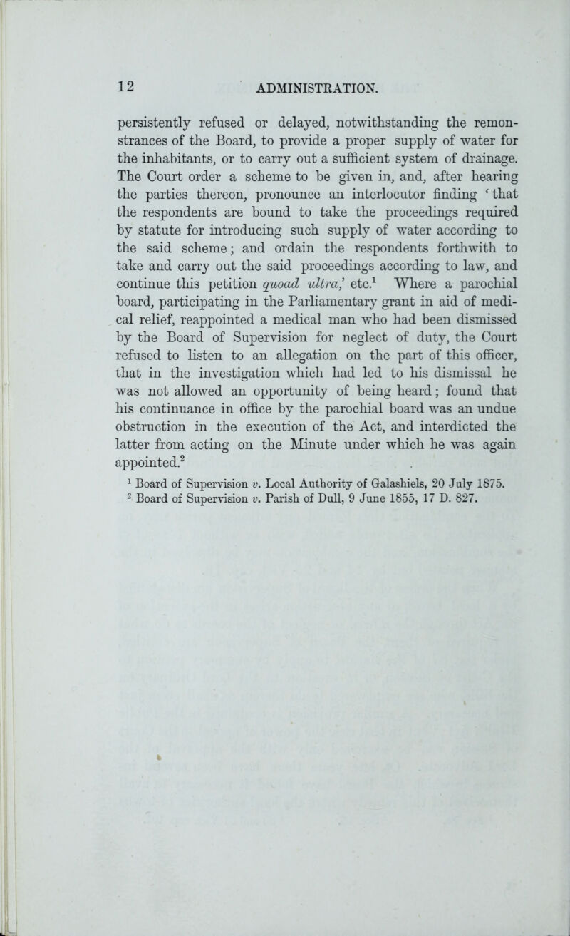 persistently refused or delayed, notwithstanding the remon- strances of the Board, to provide a proper supply of water for the inhabitants, or to carry out a sufficient system of drainage. The Court order a scheme to be given in, and, after hearing the parties thereon, pronounce an interlocutor finding ‘ that the respondents are bound to take the proceedings required by statute for introducing such supply of water according to the said scheme; and ordain the respondents forthwith to take and carry out the said proceedings according to law, and continue this petition quoad ultra,’ etc.1 Where a parochial board, participating in the Parliamentary grant in aid of medi- cal relief, reappointed a medical man who had been dismissed by the Board of Supervision for neglect of duty, the Court refused to listen to an allegation on the part of this officer, that in the investigation which had led to his dismissal he was not allowed an opportunity of being heard; found that his continuance in office by the parochial board was an undue obstruction in the execution of the Act, and interdicted the latter from acting on the Minute under which he was again appointed.2 1 Board of Supervision v. Local Authority of Galashiels, 20 July 1875. 2 Board of Supervision v. Parish of Dull, 9 June 1855, 17 D. 827.