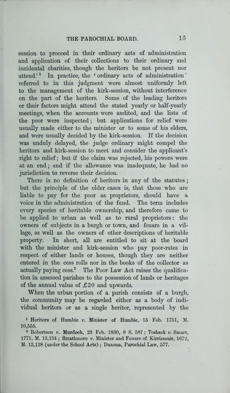 session to proceed in their ordinary acts of administration and application of their collections to their ordinary and incidental charities, though the heritors be not present nor attend.’1 In practice, the ‘ ordinary acts of administration ’ referred to in this judgment were almost uniformly left to the management of the kirk-session, without interference on the part of the heritors. Some of the leading heritors or their factors might attend the stated yearly or half-yearly meetings, when the accounts were audited, and the lists of the poor were inspected; but applications for relief were usually made either to the minister or to some of his elders, and were usually decided by the kirk-session. If the decision was unduly delayed, the judge ordinary might compel the heritors and kirk-session to meet and consider the applicant’s right to relief; but if the claim was rejected, his powers were at an end; and if the allowance was inadequate, he had no jurisdiction to reverse their decision. There is no definition of heritors in any of the statutes ; but the principle of the older cases is, that those who are liable to pay for the poor as proprietors, should have a voice in the administration of the fund. The term includes every species of heritable ownership, and therefore came to be applied to urban as well as to rural proprietors: the owners of subjects in a burgh or town, and feuars in a vil- lage, as well as the owners of other descriptions of heritable property. In short, all are entitled to sit at the board with the minister and kirk-session who pay poor-rates in respect of either lands or houses, though they are neither entered in the cess rolls nor in the books of the collector as actually paying cess.2 The Poor Law Act raises the qualifica- tion in assessed parishes to the possession of lands or heritages of the annual value of £20 and upwards. When the urban portion of a parish consists of a burgh, the community may be regarded either as a body of indi- vidual heritors or as a single heritor, represented by the 1 Heritors of Humbie v. Minister of Hurnbie, 15 Feb. 1751, M. 10,555. 2 Robertson v. Murdoch, 23 Feb. 1830, 8 S. 587 ; Toshack v. Smart, 1771, M. 13,134 ; Strathmore v. Minister and Feuars of Kirriemuir, 1672, M. 13,128 (under the School Acts) ; Duncan, Parochial Law, 577.