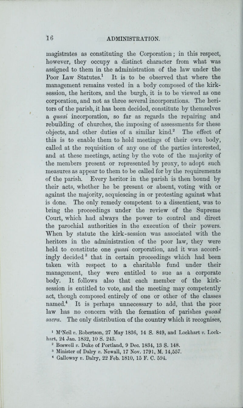 magistrates as constituting the Corporation; in this respect, however, they occupy a distinct character from what was assigned to them in the administration of the law under the Poor Law Statutes.1 It is to be observed that where the management remains vested in a body composed of the kirk- session, the heritors, and the burgh, it is to be viewed as one corporation, and not as three several incorporations. The heri- tors of the parish, it has been decided, constitute by themselves a quasi incorporation, so far as regards the repairing and rebuilding of churches, the imposing of assessments for these objects, and other duties of a similar kind.2 The effect of this is to enable them to hold meetings of their own body, called at the requisition of any one of the parties interested, and at these meetings, acting by the vote of the majority of the members present or represented by proxy, to adopt such measures as appear to them to be called for by the requirements of the parish. Every heritor in the parish is then bound by their acts, whether he be present or absent, voting with or against the majority, acquiescing in or protesting against what is done. The only remedy competent to a dissentient, was to bring the proceedings under the review of the Supreme Court, which had always the power to control and direct the parochial authorities in the execution of their powers. When by statute the kirk-session was associated with the heritors in the administration of the poor law, they were held to constitute one quasi corporation, and it was accord- ingly decided3 that in certain proceedings which had been taken with respect to a charitable fund under their management, they were entitled to sue as a corporate body. It follows also that each member of the kirk- session is entitled to vote, and the meeting may competently act, though composed entirely of one or other of the classes named.4 It is perhaps unnecessary to add, that the poor law has no concern with the formation of parishes quoad sacra. The only distribution of the country which it recognises, 1 M‘Neilv. Robertson, 27 May 1836, 14 S. 849, and Lockhart v. Lock- hart, 24 Jan. 1832, 10 S. 243. 2 Boswell v. Duke of Portland, 9 Dec. 1834, 13 S. 148. 3 Minister of Dairy v. Newall, 17 Nov. 1791, M. 14,557. 4 Galloway v. Dairy, 22 Feb. 1810, 15 F. C. 594.
