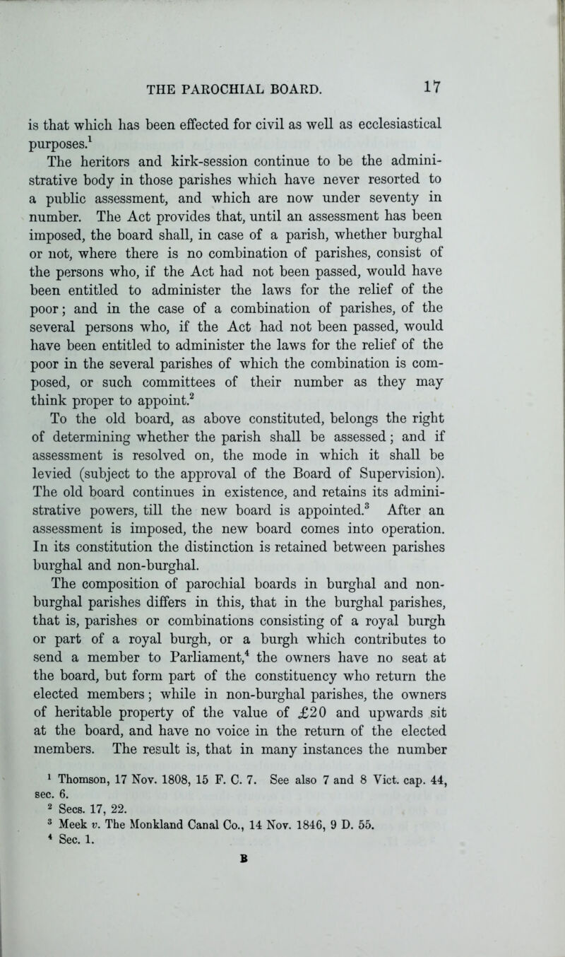 is that which has been effected for civil as well as ecclesiastical purposes.1 The heritors and kirk-session continue to be the admini- strative body in those parishes which have never resorted to a public assessment, and which are now under seventy in number. The Act provides that, until an assessment has been imposed, the board shall, in case of a parish, whether burghal or not, where there is no combination of parishes, consist of the persons who, if the Act had not been passed, would have been entitled to administer the laws for the relief of the poor; and in the case of a combination of parishes, of the several persons who, if the Act had not been passed, would have been entitled to administer the laws for the relief of the poor in the several parishes of which the combination is com- posed, or such committees of their number as they may think proper to appoint.2 To the old board, as above constituted, belongs the right of determining whether the parish shall be assessed; and if assessment is resolved on, the mode in which it shaU be levied (subject to the approval of the Board of Supervision). The old board continues in existence, and retains its admini- strative powers, till the new board is appointed.3 After an assessment is imposed, the new board comes into operation. In its constitution the distinction is retained between parishes burghal and non-burghal. The composition of parochial boards in burghal and non- burghal parishes differs in this, that in the burghal parishes, that is, parishes or combinations consisting of a royal burgh or part of a royal burgh, or a burgh which contributes to send a member to Parliament,4 the owners have no seat at the board, but form part of the constituency who return the elected members; while in non-burghal parishes, the owners of heritable property of the value of £20 and upwards sit at the board, and have no voice in the return of the elected members. The result is, that in many instances the number 1 Thomson, 17 Nov. 1808, 15 F. C. 7. See also 7 and 8 Viet. cap. 44, sec. 6. 2 Secs. 17, 22. 3 Meek v. The Monkland Canal Co., 14 Nov. 1846, 9 D. 55. 4 Sec. 1. B