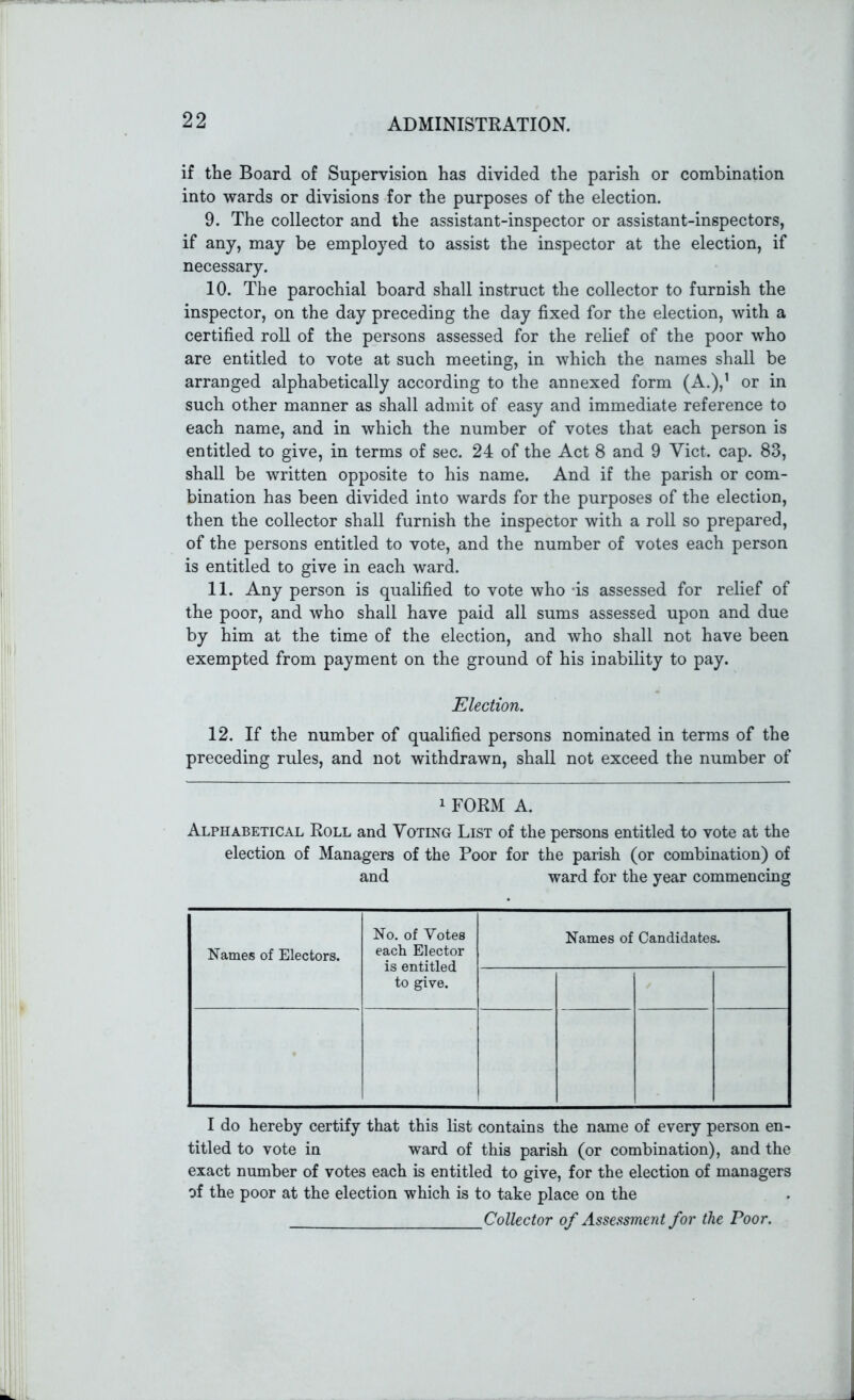 if the Board of Supervision has divided the parish or combination into wards or divisions for the purposes of the election. 9. The collector and the assistant-inspector or assistant-inspectors, if any, may be employed to assist the inspector at the election, if necessary. 10. The parochial board shall instruct the collector to furnish the inspector, on the day preceding the day fixed for the election, with a certified roll of the persons assessed for the relief of the poor who are entitled to vote at such meeting, in which the names shall be arranged alphabetically according to the annexed form (A.),1 or in such other manner as shall admit of easy and immediate reference to each name, and in which the number of votes that each person is entitled to give, in terms of sec. 24 of the Act 8 and 9 Viet. cap. 83, shall be written opposite to his name. And if the parish or com- bination has been divided into wards for the purposes of the election, then the collector shall furnish the inspector with a roll so prepared, of the persons entitled to vote, and the number of votes each person is entitled to give in each ward. 11. Any person is qualified to vote who -is assessed for relief of the poor, and who shall have paid all sums assessed upon and due by him at the time of the election, and who shall not have been exempted from payment on the ground of his inability to pay. Election. 12. If the number of qualified persons nominated in terms of the preceding rules, and not withdrawn, shall not exceed the number of 1 FORM A. Alphabetical Roll and Voting List of the persons entitled to vote at the election of Managers of the Poor for the parish (or combination) of and ward for the year commencing Names of Electors. No. of Votes each Elector is entitled to give. Names of Candidates. I do hereby certify that this list contains the name of every person en- titled to vote in ward of this parish (or combination), and the exact number of votes each is entitled to give, for the election of managers of the poor at the election which is to take place on the Collector of Assessment for the Poor.