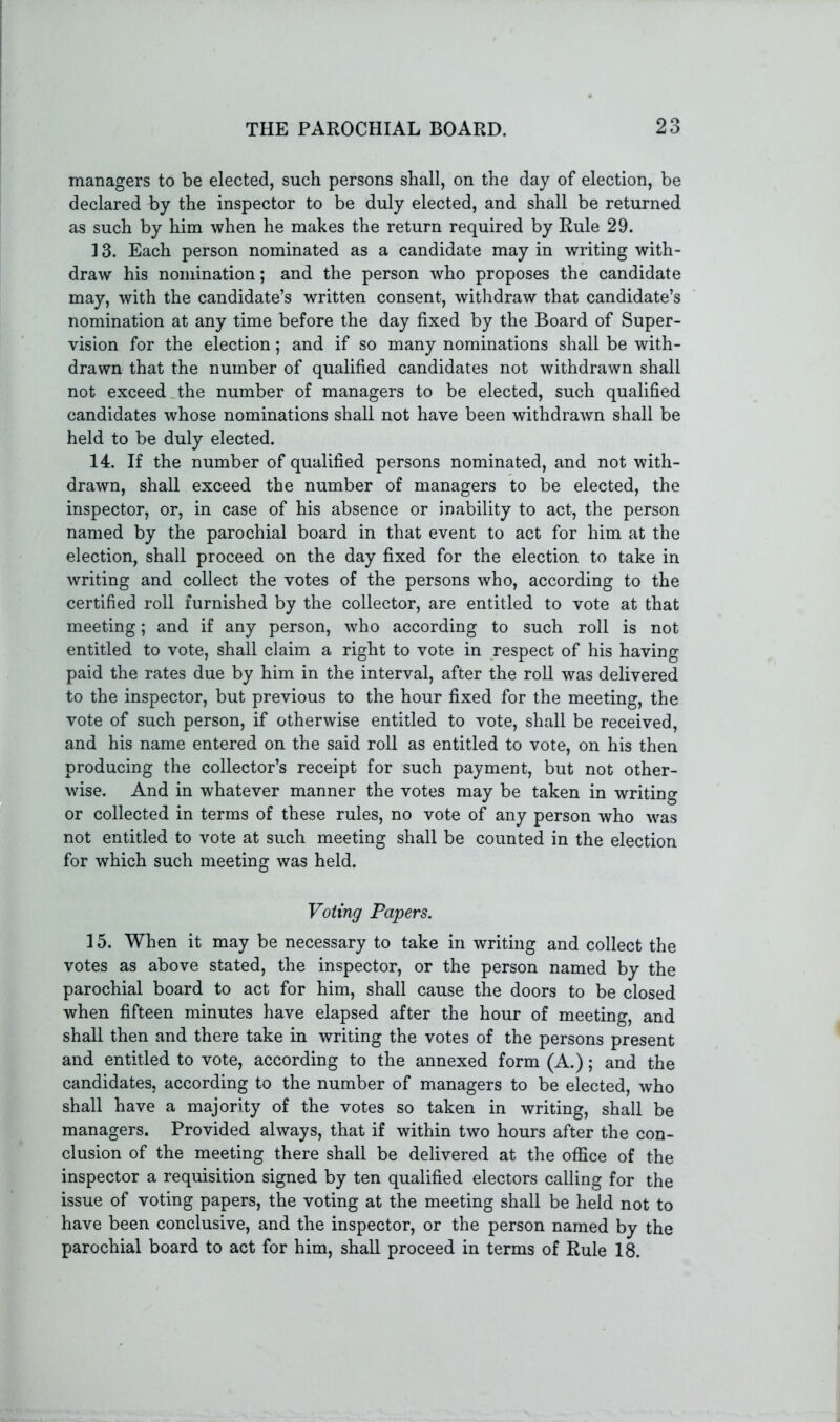 managers to be elected, such persons shall, on the day of election, be declared by the inspector to be duly elected, and shall be returned as such by him when he makes the return required by Rule 29. 13. Each person nominated as a candidate may in writing with- draw his nomination; and the person who proposes the candidate may, with the candidate’s written consent, withdraw that candidate’s nomination at any time before the day fixed by the Board of Super- vision for the election; and if so many nominations shall be with- drawn that the number of qualified candidates not withdrawn shall not exceed the number of managers to be elected, such qualified candidates whose nominations shall not have been withdrawn shall be held to be duly elected. 14. If the number of qualified persons nominated, and not with- drawn, shall exceed the number of managers to be elected, the inspector, or, in case of his absence or inability to act, the person named by the parochial board in that event to act for him at the election, shall proceed on the day fixed for the election to take in writing and collect the votes of the persons who, according to the certified roll furnished by the collector, are entitled to vote at that meeting; and if any person, who according to such roll is not entitled to vote, shall claim a right to vote in respect of his having paid the rates due by him in the interval, after the roll was delivered to the inspector, but previous to the hour fixed for the meeting, the vote of such person, if otherwise entitled to vote, shall be received, and his name entered on the said roll as entitled to vote, on his then producing the collector’s receipt for such payment, but not other- wise. And in whatever manner the votes may be taken in writing or collected in terms of these rules, no vote of any person who was not entitled to vote at such meeting shall be counted in the election for which such meeting was held. Voting Papers. 15. When it may be necessary to take in writing and collect the votes as above stated, the inspector, or the person named by the parochial board to act for him, shall cause the doors to be closed when fifteen minutes have elapsed after the hour of meeting, and shall then and there take in writing the votes of the persons present and entitled to vote, according to the annexed form (A.); and the candidates, according to the number of managers to be elected, who shall have a majority of the votes so taken in writing, shall be managers. Provided always, that if within two hours after the con- clusion of the meeting there shall be delivered at the office of the inspector a requisition signed by ten qualified electors calling for the issue of voting papers, the voting at the meeting shall be held not to have been conclusive, and the inspector, or the person named by the parochial board to act for him, shall proceed in terms of Rule 18.