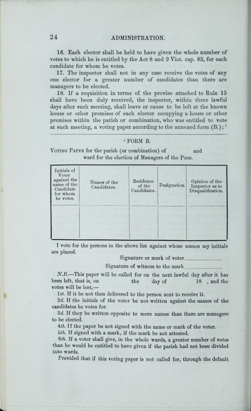 16. Each elector shall be held to have given the whole number of votes to which he is entitled by the Act 8 and 9 Yict. cap. 83, for each candidate for whom he votes. 17. The inspector shall not in any case receive the votes of any one elector for a greater number of candidates than there are managers to be elected. 18. If a requisition in terms of the proviso attached to Rule 15 shall have been duly received, the inspector, within three lawful days after such meeting, shall leave or cause to be left at the known house or other premises of each elector occupying a house or other premises within the parish or combination, who was entitled to vote at such meeting, a voting paper according to the annexed form (B.);1 1 FORM B. Voting Paper for the parish (or combination) of and ward for the election of Managers of the Poor. Initials of Voter against the name of the Candidate for whom he votes. Names of the Candidates. Residence of the Candidates. Designation. Opinion of the Inspector as to Disqualification. I vote for the persons in the above list against whose names my initials are placed. Signature or mark of voter Signature of witness to the mark N.B.—This paper will be called for on the next lawful day after it has been left, that is, on the day of 18 , and the votes will be lost,— ls£. If it be not then delivered to the person sent to receive it. 2d. If the initials of the voter be not written against the names of the candidates he votes for. 3c?. If they be written opposite to more names than there are managers to be elected. 4th. I f the paper be not signed with the name or mark of the voter. bth. If signed with a mark, if the mark be not attested. 6th. If a voter shall give, in the whole wards, a greater number of votes than he would be entitled to have given if the parish had not been divided into wards. Provided that if this voting paper is not called for, through the default