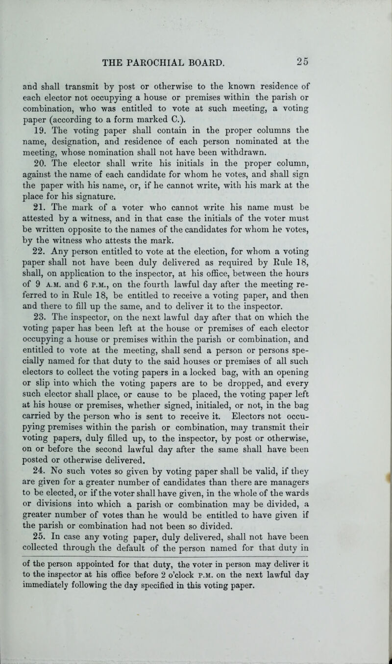 and shall transmit by post or otherwise to the known residence of each elector not occupying a house or premises within the parish or combination, who was entitled to vote at such meeting, a voting paper (according to a form marked C.). 19. The voting paper shall contain in the proper columns the name, designation, and residence of each person nominated at the meeting, whose nomination shall not have been withdrawn. 20. The elector shall write his initials in the proper column, against the name of each candidate for whom he votes, and shall sign the paper with his name, or, if he cannot write, with his mark at the place for his signature. 21. The mark of a voter who cannot wrrite his name must be attested by a witness, and in that case the initials of the voter must be written opposite to the names of the candidates for whom he votes, by the witness who attests the mark. 22. Any person entitled to vote at the election, for whom a voting paper shall not have been duly delivered as required by Rule 18, shall, on application to the inspector, at his office, between the hours of 9 a.m. and 6 p.m., on the fourth lawful day after the meeting re- ferred to in Rule 18, be entitled to receive a voting paper, and then and there to fill up the same, and to deliver it to the inspector. 23. The inspector, on the next lawful day after that on which the voting paper has been left at the house or premises of each elector occupying a house or premises within the parish or combination, and entitled to vote at the meeting, shall send a person or persons spe- cially named for that duty to the said houses or premises of all such electors to collect the voting papers in a locked bag, with an opening or slip into which the voting papers are to be dropped, and every such elector shall place, or cause to be placed, the voting paper left at his house or premises, whether signed, initialed, or not, in the bag carried by the person who is sent to receive it. Electors not occu- pying premises within the parish or combination, may transmit their voting papers, duly filled up, to the inspector, by post or otherwise, on or before the second lawful day after the same shall have been posted or otherwise delivered. 24. No such votes so given by voting paper shall be valid, if they are given for a greater number of candidates than there are managers to be elected, or if the voter shall have given, in the whole of the wards or divisions into which a parish or combination may be divided, a greater number of votes than he wrould be entitled to have given if the parish or combination had not been so divided. 25. In case any voting paper, duly delivered, shall not have been collected through the default of the person named for that duty in of the person appointed for that duty, the voter in person may deliver it to the inspector at his office before 2 o’clock p.m. on the next lawful day immediately following the day specified in this voting paper.