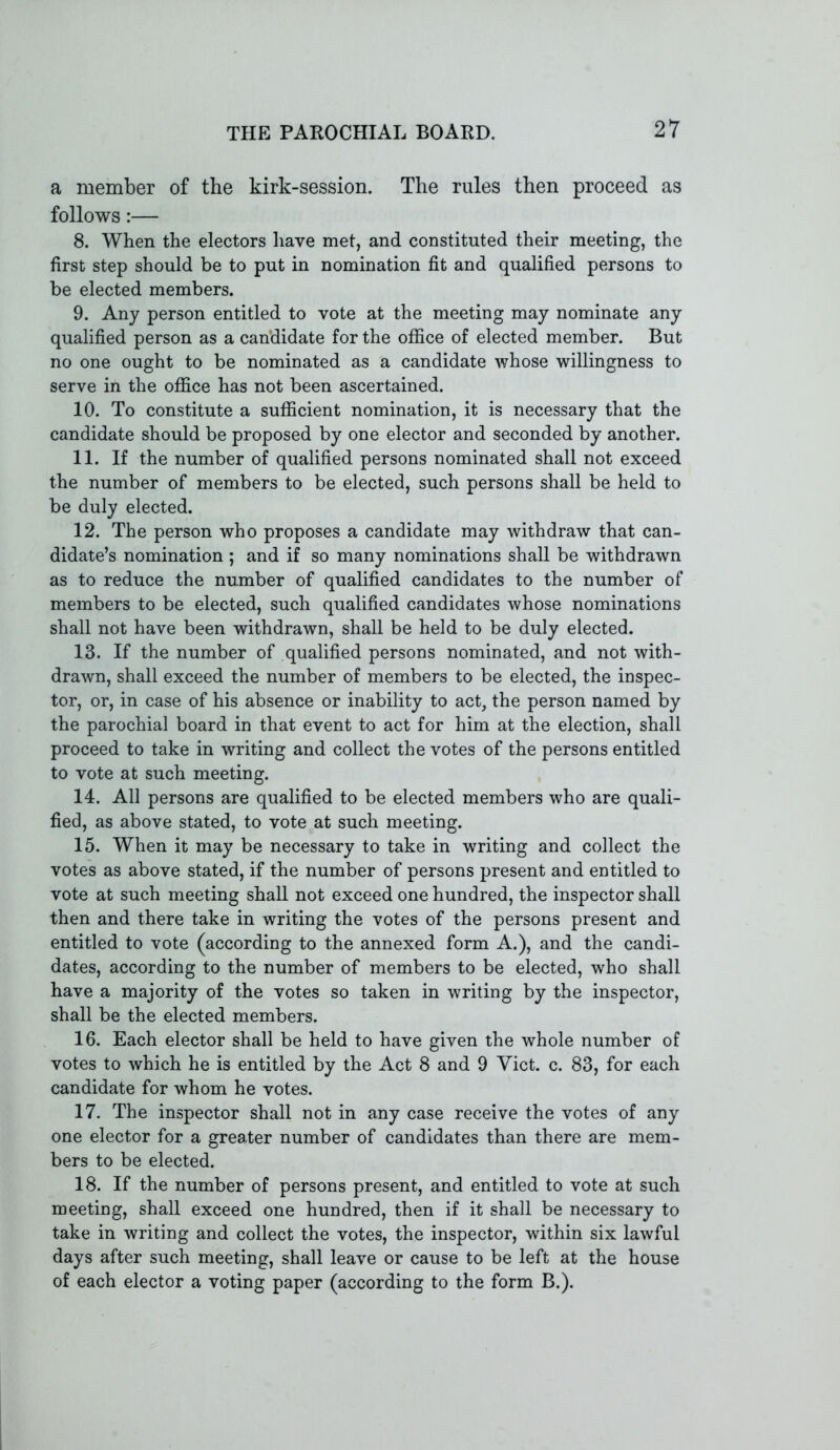 a member of the kirk-session. The rules then proceed as follows:— 8. When the electors have met, and constituted their meeting, the first step should be to put in nomination fit and qualified persons to be elected members. 9. Any person entitled to vote at the meeting may nominate any qualified person as a candidate for the office of elected member. But no one ought to be nominated as a candidate whose willingness to serve in the office has not been ascertained. 10. To constitute a sufficient nomination, it is necessary that the candidate should be proposed by one elector and seconded by another. 11. If the number of qualified persons nominated shall not exceed the number of members to be elected, such persons shall be held to be duly elected. 12. The person who proposes a candidate may withdraw that can- didate’s nomination ; and if so many nominations shall be withdrawn as to reduce the number of qualified candidates to the number of members to be elected, such qualified candidates whose nominations shall not have been withdrawn, shall be held to be duly elected. 13. If the number of qualified persons nominated, and not with- drawn, shall exceed the number of members to be elected, the inspec- tor, or, in case of his absence or inability to act, the person named by the parochial board in that event to act for him at the election, shall proceed to take in writing and collect the votes of the persons entitled to vote at such meeting. 14. All persons are qualified to be elected members who are quali- fied, as above stated, to vote at such meeting. 15. When it may be necessary to take in writing and collect the votes as above stated, if the number of persons present and entitled to vote at such meeting shall not exceed one hundred, the inspector shall then and there take in writing the votes of the persons present and entitled to vote (according to the annexed form A.), and the candi- dates, according to the number of members to be elected, who shall have a majority of the votes so taken in writing by the inspector, shall be the elected members. 16. Each elector shall be held to have given the whole number of votes to which he is entitled by the Act 8 and 9 Yict. c. 83, for each candidate for whom he votes. 17. The inspector shall not in any case receive the votes of any one elector for a greater number of candidates than there are mem- bers to be elected. 18. If the number of persons present, and entitled to vote at such meeting, shall exceed one hundred, then if it shall be necessary to take in writing and collect the votes, the inspector, within six lawful days after such meeting, shall leave or cause to be left at the house of each elector a voting paper (according to the form B.).