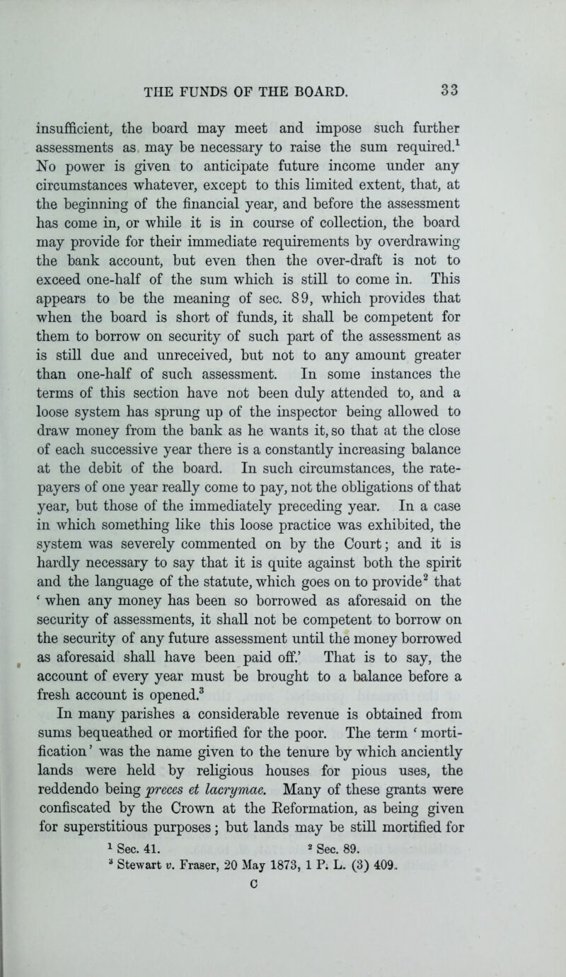 insufficient, the board may meet and impose such further assessments as may be necessary to raise the sum required.1 No power is given to anticipate future income under any circumstances whatever, except to this limited extent, that, at the beginning of the financial year, and before the assessment has come in, or while it is in course of collection, the board may provide for their immediate requirements by overdrawing the bank account, but even then the over-draft is not to exceed one-half of the sum which is still to come in. This appears to be the meaning of sec. 89, which provides that when the board is short of funds, it shall be competent for them to borrow on security of such part of the assessment as is still due and unreceived, but not to any amount greater than one-half of such assessment. In some instances the terms of this section have not been duly attended to, and a loose system has sprung up of the inspector being allowed to draw money from the bank as he wants it, so that at the close of each successive year there is a constantly increasing balance at the debit of the board. In such circumstances, the rate- payers of one year really come to pay, not the obligations of that year, but those of the immediately preceding year. In a case in which something like this loose practice was exhibited, the system was severely commented on by the Court; and it is hardly necessary to say that it is quite against both the spirit and the language of the statute, which goes on to provide2 that ‘ when any money has been so borrowed as aforesaid on the security of assessments, it shall not be competent to borrow on the security of any future assessment until the money borrowed as aforesaid shall have been paid off.’ That is to say, the account of every year must be brought to a balance before a fresh account is opened.3 In many parishes a considerable revenue is obtained from sums bequeathed or mortified for the poor. The term f morti- fication 5 was the name given to the tenure by which anciently lands were held by religious houses for pious uses, the reddendo being preces et lacrymae. Many of these grants were confiscated by the Crown at the Reformation, as being given for superstitious purposes; but lands may be still mortified for 1 Sec. 41. 2 Sec. 89. 3 Stewart v. Fraser, 20 May 1873, 1 P. L. (3) 409.. C