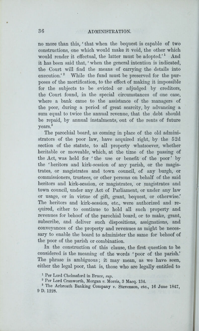 no more than this, ‘ that when the bequest is capable of two constructions, one which would make it void, the other which would render it effectual, the latter must be adopted.’1 And it has been said that, ‘ when the general intention is indicated, the Court will find the means of carrying the details into execution.’2 While the fund must be preserved for the pur- poses of the mortification, to the effect of making it impossible for the subjects to be evicted or adjudged by creditors, the Court found, in the special circumstances of one case, where a bank came to the assistance of the managers of the poor, during a period of great scarcity, by advancing a sum equal to twice the annual revenue, that the debt should be repaid, by annual instalments, out of the rents of future years.3 The parochial board, as coming in place of the old admini- strators of the poor law, have acquired right, by the 5 2d section of the statute, to all property whatsoever, whether heritable or moveable, which, at the time of the passing of the Act, was held for ‘ the use or benefit of the poor ’ by the ‘ heritors and kirk-session of any parish, or the magis- trates, or magistrates and town council, of any burgh, or commissioners, trustees, or other persons on behalf of the said heritors and kirk-session, or magistrates, or magistrates and town council, under any Act of Parliament, or under any law or usage, or in virtue of gift, grant, bequest, or otherwise.’ The heritors and kirk-session, etc., were authorized and re- quired, either to continue to hold all such property and revenues for behoof of the parochial board, or to make, grant, subscribe, and deliver such dispositions, assignations, and conveyances of the property and revenues as might be neces- sary to enable the board to administer the same for behoof of the poor of the parish or combination. In the construction of this clause, the first question to be considered is the meaning of the words ‘ poor of the parish.’ The phrase is ambiguous; it may mean, as we have- seen, either the legal poor, that is, those who are legally entitled to 1 Per Lord Chelmsford in Bruce, sup. 2 Per Lord Cranworth, Morgan v. Morris, 3 Macq. 134. 3 The Arbroath Banking Company v. Stevenson, etc., 16 June 1847, 9 D. 1228.