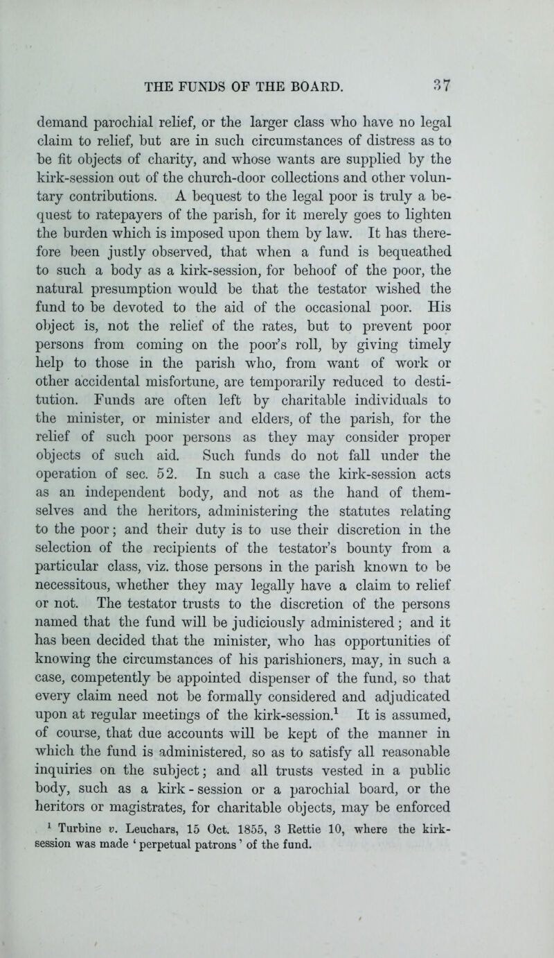 demand parochial relief, or the larger class who have no legal claim to relief, but are in such circumstances of distress as to be fit objects of charity, and whose wants are supplied by the kirk-session out of the church-door collections and other volun- tary contributions. A bequest to the legal poor is truly a be- quest to ratepayers of the parish, for it merely goes to lighten the burden which is imposed upon them by law. It has there- fore been justly observed, that when a fund is bequeathed to such a body as a kirk-session, for behoof of the poor, the natural presumption would be that the testator wished the fund to be devoted to the aid of the occasional poor. His object is, not the relief of the rates, but to prevent poor persons from coming on the poor’s roll, by giving timely help to those in the parish who, from want of work or other accidental misfortune, are temporarily reduced to desti- tution. Funds are often left by charitable individuals to the minister, or minister and elders, of the parish, for the relief of such poor persons as they may consider proper objects of such aid. Such funds do not fall under the operation of sec. 52. In such a case the kirk-session acts as an independent body, and not as the hand of them- selves and the heritors, administering the statutes relating to the poor; and their duty is to use their discretion in the selection of the recipients of the testator’s bounty from a particular class, viz. those persons in the parish known to be necessitous, whether they may legally have a claim to relief or not. The testator trusts to the discretion of the persons named that the fund will be judiciously administered; and it has been decided that the minister, who has opportunities of knowing the circumstances of his parishioners, may, in such a case, competently be appointed dispenser of the fund, so that every claim need not be formally considered and adjudicated upon at regular meetings of the kirk-session.1 It is assumed, of course, that due accounts will be kept of the manner in which the fund is administered, so as to satisfy all reasonable inquiries on the subject; and all trusts vested in a public body, such as a kirk - session or a parochial board, or the heritors or magistrates, for charitable objects, may be enforced 1 Turbine v. Leuchars, 15 Oct. 1855, 3 Rettie 10, where the kirk- session was made ‘ perpetual patrons1 of the fund.