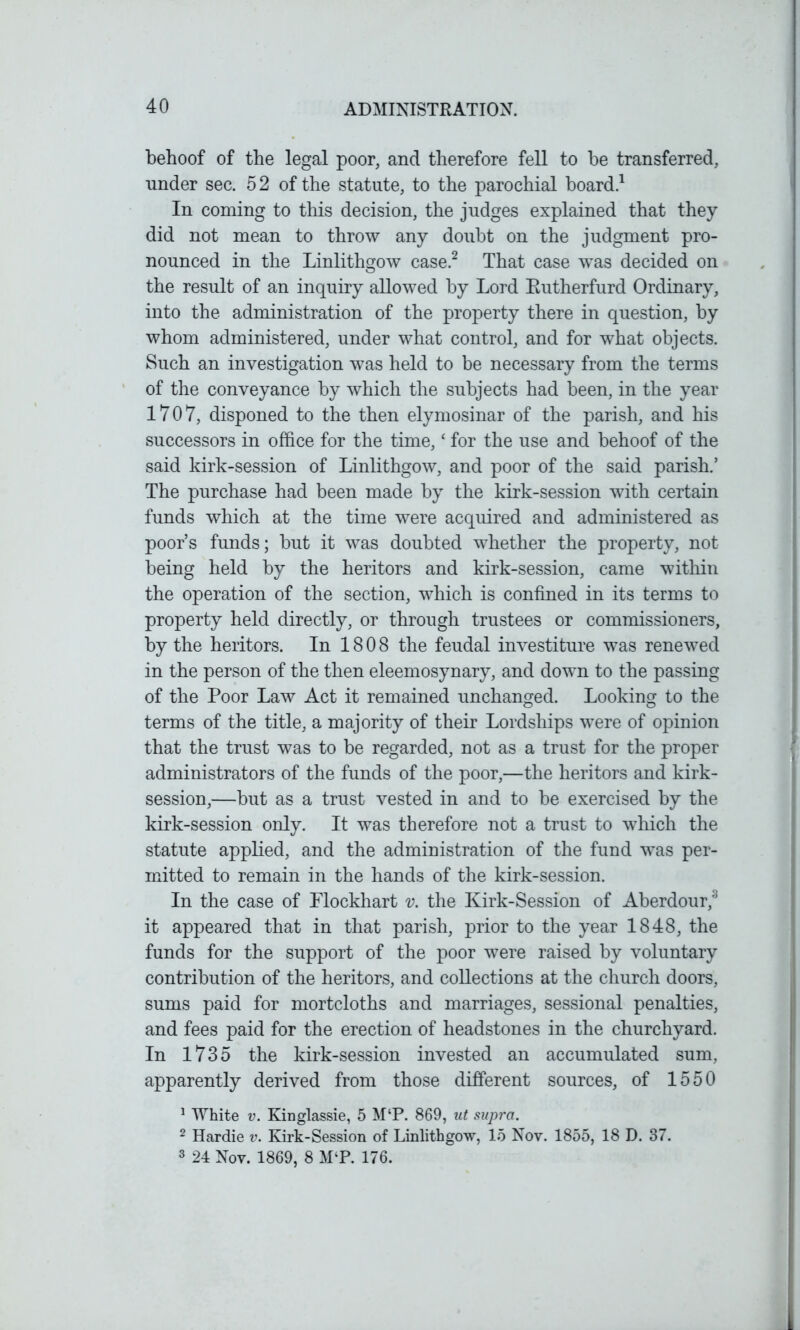 behoof of the legal poor, and therefore fell to be transferred, nnder sec. 52 of the statute, to the parochial board.1 In coming to this decision, the judges explained that they did not mean to throw any doubt on the judgment pro- nounced in the Linlithgow case.2 That case wTas decided on the result of an inquiry allowed by Lord Eutherfurd Ordinary, into the administration of the property there in question, by whom administered, under what control, and for what objects. Such an investigation was held to be necessary from the terms of the conveyance by which the subjects had been, in the year 1707, disponed to the then elymosinar of the parish, and his successors in office for the time,‘ for the use and behoof of the said kirk-session of Linlithgow, and poor of the said parish.’ The purchase had been made by the kirk-session with certain funds which at the time were acquired and administered as poor’s funds; but it was doubted whether the property, not being held by the heritors and kirk-session, came within the operation of the section, which is confined in its terms to property held directly, or through trustees or commissioners, by the heritors. In 1808 the feudal investiture was renewed in the person of the then eleemosynary, and down to the passing of the Poor Law Act it remained unchanged. Looking to the terms of the title, a majority of their Lordships were of opinion that the trust was to be regarded, not as a trust for the proper administrators of the funds of the poor,—the heritors and kirk- session,—but as a trust vested in and to be exercised by the kirk-session only. It was therefore not a trust to which the statute applied, and the administration of the fund was per- mitted to remain in the hands of the kirk-session. In the case of Flockhart v. the Kirk-Session of Aberdour,3 it appeared that in that parish, prior to the year 1848, the funds for the support of the poor were raised by voluntary contribution of the heritors, and collections at the church doors, sums paid for mortcloths and marriages, sessional penalties, and fees paid for the erection of headstones in the churchyard. In 1735 the kirk-session invested an accumulated sum, apparently derived from those different sources, of 1550 1 White v. Kinglassie, 5 M‘P. 869, ut supra. 2 Hardie v. Kirk-Session of Linlithgow, 15 Nov. 1855, 18 D. 37. 3 24 Nov. 1869, 8 M‘P. 176.