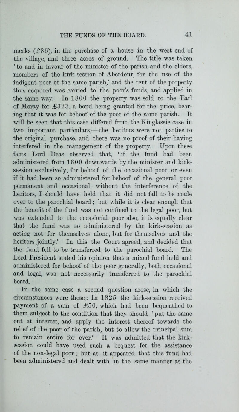 merks (£86), in the purchase of a house in the west end of the village, and three acres of ground. The title was taken ‘ to and in favour of the minister of the parish and the elders, members of the kirk-session of Aberdour, for the use of the indigent poor of the same parish/ and the rent of the property thus acquired was carried to the poor’s funds, and applied in the same way. In 1800 the property was sold to the Earl of Moray for £323, a bond being granted for the price, bear- ing that it was for behoof of the poor of the same parish. It will be seen that this case differed from the Kinglassie case in two important particulars,—the heritors were not parties to the original purchase, and there was no proof of their having interfered in the management of the property. Upon these facts Lord Deas observed that, f if the fund had been administered from 1800 downwards by the minister and kirk- session exclusively, for behoof of the occasional poor, or even if it had been so administered for behoof of the general poor permanent and occasional, without the interference of the heritors, I should have held that it did not fall to be made over to the parochial board; but while it is clear enough that the benefit of the fund was not confined to the legal poor, but was extended to the occasional poor also, it is equally clear that the fund was so administered by the kirk-session as acting not for themselves alone, but for themselves and the heritors jointly.’ In this the Court agreed, and decided that the fund fell to be transferred to the parochial board. The Lord President stated his opinion that a mixed fund held and administered for behoof of the poor generally, both occasional and legal, was not necessarily transferred to the parochial board. In the same case a second question arose, in which the circumstances were these: In 1825 the kirk-session received payment of a sum of £50, which had been bequeathed to them subject to the condition that they should ‘ put the same out at interest, and apply the interest thereof towards the relief of the poor of the parish, but to allow the principal sum to remain entire for ever.’ It was admitted that the kirk- session could have used such a bequest for the assistance of the non-legal poor; but as it appeared that this fund had been administered and dealt with in the same manner as the