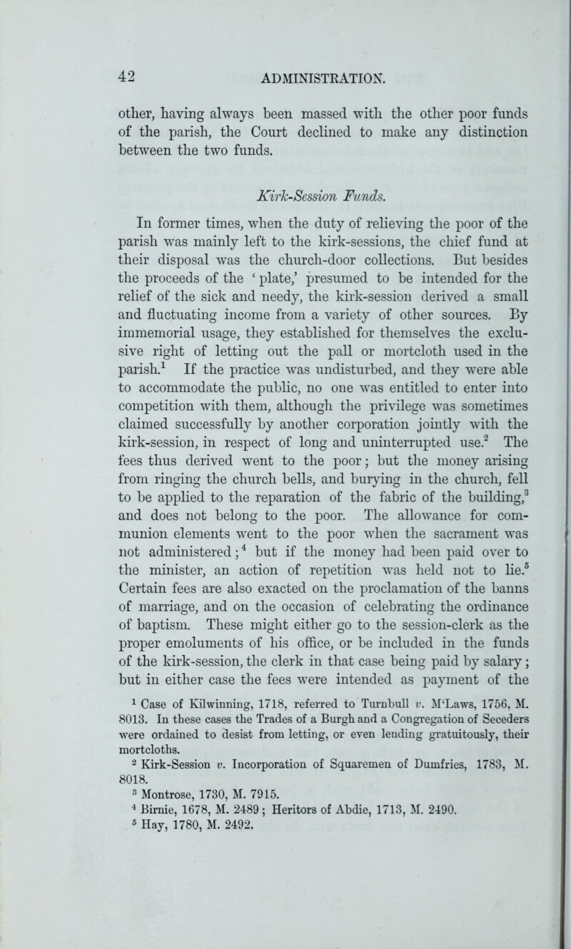 other, having always been massed with the other poor funds of the parish, the Court declined to make any distinction between the two funds. KirJc-Session Funds. In former times, when the duty of relieving the poor of the parish was mainly left to the kirk-sessions, the chief fund at their disposal was the church-door collections. But besides the proceeds of the ‘ plate,’ presumed to be intended for the relief of the sick and needy, the kirk-session derived a small and fluctuating income from a variety of other sources. By immemorial usage, they established for themselves the exclu- sive right of letting out the pall or mortcloth used in the parish.1 If the practice was undisturbed, and they were able to accommodate the public, no one was entitled to enter into competition with them, although the privilege was sometimes claimed successfully by another corporation jointly with the kirk-session, in respect of long and uninterrupted use.2 The fees thus derived went to the poor; but the money arising from ringing the church bells, and burying in the church, fell to be applied to the reparation of the fabric of the building,3 and does not belong to the poor. The allowance for com- munion elements went to the poor when the sacrament was not administered;4 but if the money had been paid over to the minister, an action of repetition was held not to lie.5 Certain fees are also exacted on the proclamation of the banns of marriage, and on the occasion of celebrating the ordinance of baptism. These might either go to the session-clerk as the proper emoluments of his office, or be included in the funds of the kirk-session, the clerk in that case being paid by salary; but in either case the fees were intended as payment of the 1 Case of Kilwinning, 1718, referred to Turnbull v. M‘Laws, 1756, M. 8013. In these cases the Trades of a Burgh and a Congregation of Seceders were ordained to desist from letting, or even lending gratuitously, their mortcloths. 2 Kirk-Session v. Incorporation of Squaremen of Dumfries, 1783, M. 8018. 3 Montrose, 1730, M. 7915. 4 Birnie, 1678, M. 2489 ; Heritors of Abdie, 1713, M. 2490. 5 Hay, 1780, M. 2492.