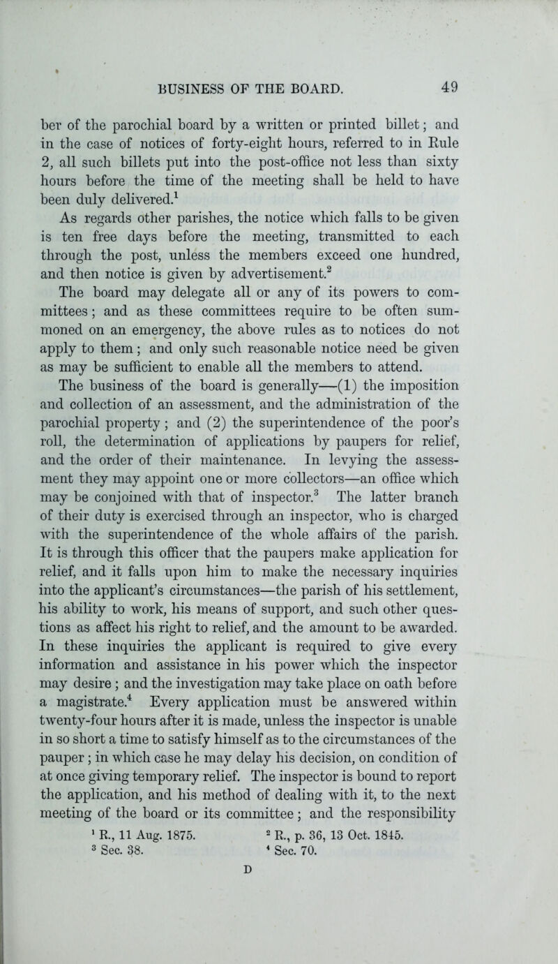 ber of the parochial board by a written or printed billet; and in the case of notices of forty-eight hours, referred to in Rule 2, all such billets put into the post-office not less than sixty hours before the time of the meeting shall be held to have been duly delivered.1 As regards other parishes, the notice which falls to be given is ten free days before the meeting, transmitted to each through the post, unless the members exceed one hundred, and then notice is given by advertisement.2 The board may delegate all or any of its powers to com- mittees ; and as these committees require to be often sum- moned on an emergency, the above rules as to notices do not apply to them; and only such reasonable notice need be given as may be sufficient to enable all the members to attend. The business of the board is generally—(1) the imposition and collection of an assessment, and the administration of the parochial property ; and (2) the superintendence of the poor’s roll, the determination of applications by paupers for relief, and the order of their maintenance. In levying the assess- ment they may appoint one or more collectors—an office which may be conjoined with that of inspector.3 The latter branch of their duty is exercised through an inspector, who is charged with the superintendence of the whole affairs of the parish. It is through this officer that the paupers make application for relief, and it falls upon him to make the necessary inquiries into the applicant’s circumstances—the parish of his settlement, his ability to work, his means of support, and such other ques- tions as affect his right to relief, and the amount to be awarded. In these inquiries the applicant is required to give every information and assistance in his power which the inspector may desire; and the investigation may take place on oath before a magistrate.4 Every application must be answered within twenty-four hours after it is made, unless the inspector is unable in so short a time to satisfy himself as to the circumstances of the pauper; in which case he may delay his decision, on condition of at once giving temporary relief. The inspector is bound to report the application, and his method of dealing with it, to the next meeting of the board or its committee; and the responsibility 1 R., 11 Aug. 1875. 3 Sec. 38. 2 R., p. 36, 13 Oct. 1815. 4 Sec. 70. D