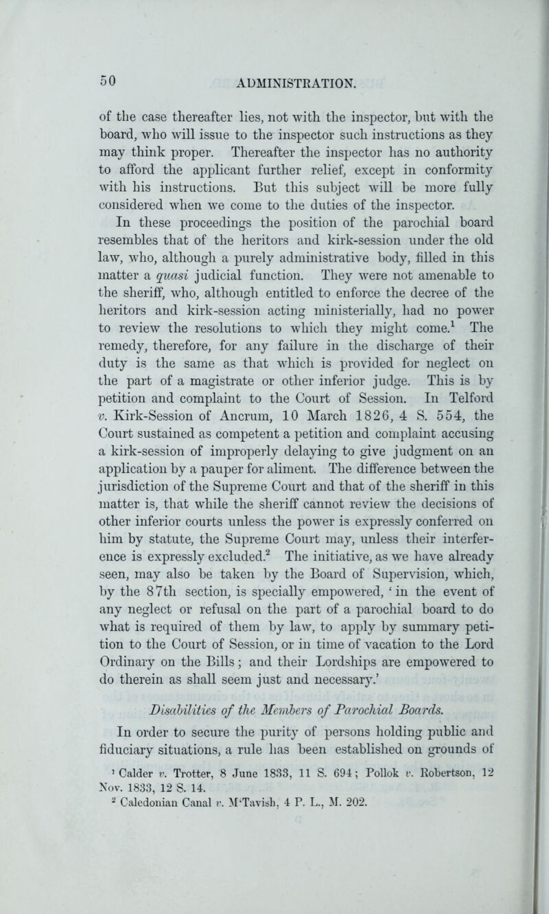 of the case thereafter lies, not with the inspector, hut with the board, who will issue to the inspector such instructions as they may think proper. Thereafter the inspector has no authority to afford the applicant further relief, except in conformity with his instructions. But this subject will he more fully considered when we come to the duties of the inspector. In these proceedings the position of the parochial board resembles that of the heritors and kirk-session under the old law, who, although a purely administrative body, filled in this matter a qiiasi judicial function. They were not amenable to the sheriff, who, although entitled to enforce the decree of the heritors and kirk-session acting ministerially, had no power to review the resolutions to which they might come.1 The remedy, therefore, for any failure in the discharge of their duty is the same as that which is provided for neglect on the part of a magistrate or other inferior judge. This is by petition and complaint to the Court of Session. In Telford v. Kirk-Session of Ancrum, 10 March 1826, 4 S. 554, the Court sustained as competent a petition and complaint accusing a kirk-session of improperly delaying to give judgment on an application by a pauper for aliment. The difference between the jurisdiction of the Supreme Court and that of the sheriff in this matter is, that while the sheriff cannot review the decisions of other inferior courts unless the power is expressly conferred on him by statute, the Supreme Court may, unless their interfer- ence is expressly excluded.2 The initiative, as we have already seen, may also be taken by the Board of Supervision, which, by the 87th section, is specially empowered, ‘in the event of any neglect or refusal on the part of a parochial board to do what is required of them by law, to apply by summary peti- tion to the Court of Session, or in time of vacation to the Lord Ordinary on the Bills; and their Lordships are empowered to do therein as shall seem just and necessary.’ Disabilities of the Members of Parochial Boards. In order to secure the purity of persons holding public and fiduciary situations, a rule has been established on grounds of 5 Calder v. Trotter, 8 June 1833, 11 S. 694; Pollok v. Robertson, 12 Nov. 1833, 12 S. 14. 2 Caledonian Canal v. M‘Tavish, 4 P. L., M. 202.