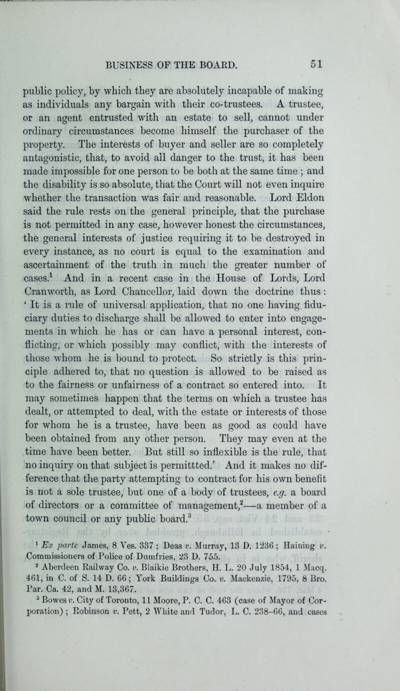 public policy, by which they are absolutely incapable of making as individuals any bargain with their co-trustees. A trustee, or an agent entrusted with an estate to sell, cannot under ordinary circumstances become himself the purchaser of the property. The interests of buyer and seller are so completely antagonistic, that, to avoid ail danger to the trust, it has been made impossible for one person to be both at the same time ; and the disability is so absolute, that the Court will not even inquire whether the transaction was fair and reasonable. Lord Eldon said the rule rests on the general principle, that the purchase is not permitted in any case, however honest the circumstances, the general interests of justice requiring it to be destroyed in every instance, as no court is equal to the examination and ascertainment of the truth in much the greater number of cases.1 And in a recent case in the House of Lords, Lord Cranworth, as Lord Chancellor, laid down the doctrine thus: ‘ It is a rule of universal application, that no one having fidu- ciary duties to discharge shall be allowed to enter into engage- ments in which he has or can have a personal interest, con- flicting, or which possibly may conflict, with the interests of those whom he is bound to protect. So strictly is this prin- ciple adhered to, that no question is allowed to be raised as to the fairness or unfairness of a contract so entered into. It may sometimes happen that the terms on which a trustee has dealt, or attempted to deal, with the estate or interests of those for whom he is a trustee, have been as good as could have been obtained from any other person. They may even at the time have been better. But still so inflexible is the rule, that no inquiry on that subject is permittted.’ And it makes no dif- ference that the party attempting to contract for his own benefit is not a sole trustee, but one of a body of trustees, e.g. a board of directors or a committee of management,2—a member of a town council or any public board.3 1 Ex parte James, 8 Yes. 337 ; Deas v. Murray, 13 D. 1236; Hainiug v. Commissioners of Police of Dumfries, 23 D. 755. 2 Aberdeen Railway Co. v. Blaikie Brothers, H. L. 20 July 1854, 1 Macq. 461, in C. of S. 14 D. 66; York Buildings Co. v. Mackenzie, 1795, 8 Bro. Par. Ca. 42, and M. 13,367. 3 Bowes v. City of Toronto, 11 Moore, P. C. C. 463 (case of Mayor of Cor- poration) ; Robinson v. Pett, 2 White and Tudor, L. C. 238-66, and cases