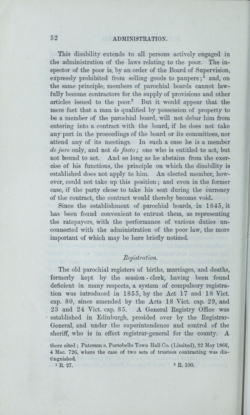 Tliis disability extends to all persons actively engaged in the administration of the laws relating to the poor. The in- spector of the poor is, by an order of the Board of Supervision, expressly prohibited from selling goods to paupers;1 and, on the same principle, members of parochial boards cannot law- fully become contractors for the supply of provisions and other articles issued to the poor.2 But it would appear that the mere fact that a man is qualified by possession of property to be a member of the parochial board, will not debar him from entering into a contract with the board, if he does not take any part in the proceedings of the board or its committees, nor attend any of its meetings. In such a case he is a member de jure only, and not de facto ; one who is entitled to act, but not bound to act And so long as he abstains from the exer- cise of his functions, the principle on which the disability is established does not apply to him. An elected member, how- ever, could not take up tills position; and even in the former case, if the party chose to take his seat during the currency of the contract, the contract would thereby become void. Since the establishment of parochial boards, in 1845, it has been found convenient to entrust them, as representing the ratepayers, with the performance of various duties un- connected with the administration of the poor law, the more important of which may be here briefly noticed. Registration. The old parochial registers of births, marriages, and deaths, formerly kept by the session - clerk, having been found deficient in many respects, a system of compulsory registra- tion was introduced in 1855, by the Act 17 and 18 Yict. cap. 80, since amended by the Acts 18 Yict. cap. 29, and 23 and 24 Yict. cap. 85. A General Registry Office was established in Edinburgh, presided over by the Registrar- General, and under the superintendence and control of the sheriff, who is in effect registrar-general for the county. A there cited ; Paterson v. Portobello Town Hall Co. (Limited), 22 May 1866, 4 Mac. 726, where the case of two sets of trustees contracting was dis- tinguished. 1 R. 27. 2 R. 100.