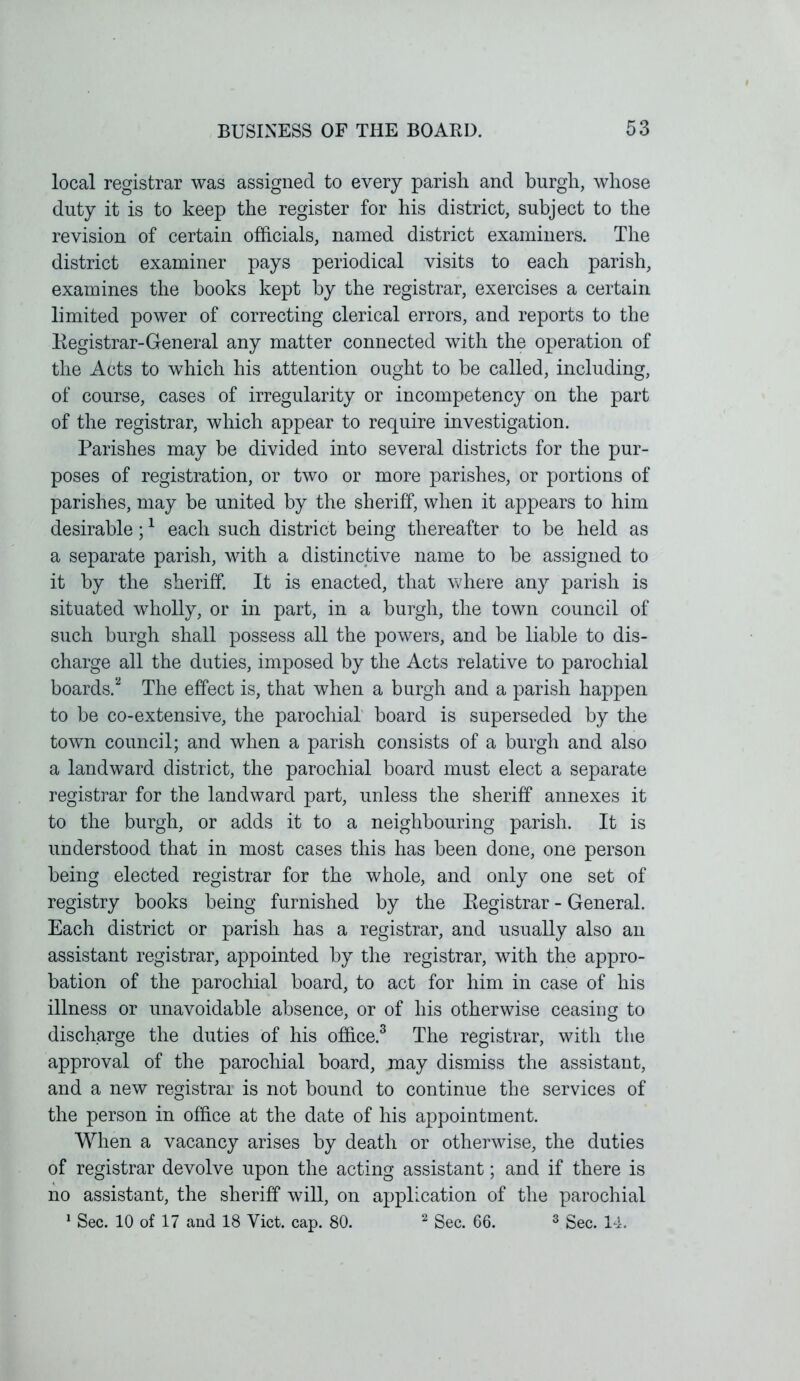 local registrar was assigned to every parish and burgh, whose duty it is to keep the register for his district, subject to the revision of certain officials, named district examiners. The district examiner pays periodical visits to each parish, examines the books kept by the registrar, exercises a certain limited power of correcting clerical errors, and reports to the Registrar-General any matter connected with the operation of the Acts to which his attention ought to be called, including, of course, cases of irregularity or incompetency on the part of the registrar, which appear to require investigation. Parishes may be divided into several districts for the pur- poses of registration, or two or more parishes, or portions of parishes, may be united by the sheriff, when it appears to him desirable;1 each such district being thereafter to be held as a separate parish, with a distinctive name to be assigned to it by the sheriff. It is enacted, that where any parish is situated wholly, or in part, in a burgh, the town council of such burgh shall possess all the powers, and be liable to dis- charge all the duties, imposed by the Acts relative to parochial boards.2 The effect is, that when a burgh and a parish happen to be co-extensive, the parochial board is superseded by the town council; and when a parish consists of a burgh and also a landward district, the parochial board must elect a separate registrar for the landward part, unless the sheriff annexes it to the burgh, or adds it to a neighbouring parish. It is understood that in most cases this has been done, one person being elected registrar for the whole, and only one set of registry books being furnished by the Registrar - General. Each district or parish has a registrar, and usually also an assistant registrar, appointed by the registrar, with the appro- bation of the parochial board, to act for him in case of his illness or unavoidable absence, or of his otherwise ceasing to discharge the duties of his office.3 The registrar, with the approval of the parochial board, may dismiss the assistant, and a new registrar is not bound to continue the services of the person in office at the date of his appointment. When a vacancy arises by death or otherwise, the duties of registrar devolve upon the acting assistant; and if there is no assistant, the sheriff will, on application of the parochial 1 Sec. 10 of 17 and 18 Viet. cap. 80. 2 Sec. 66. 3 Sec. 14.