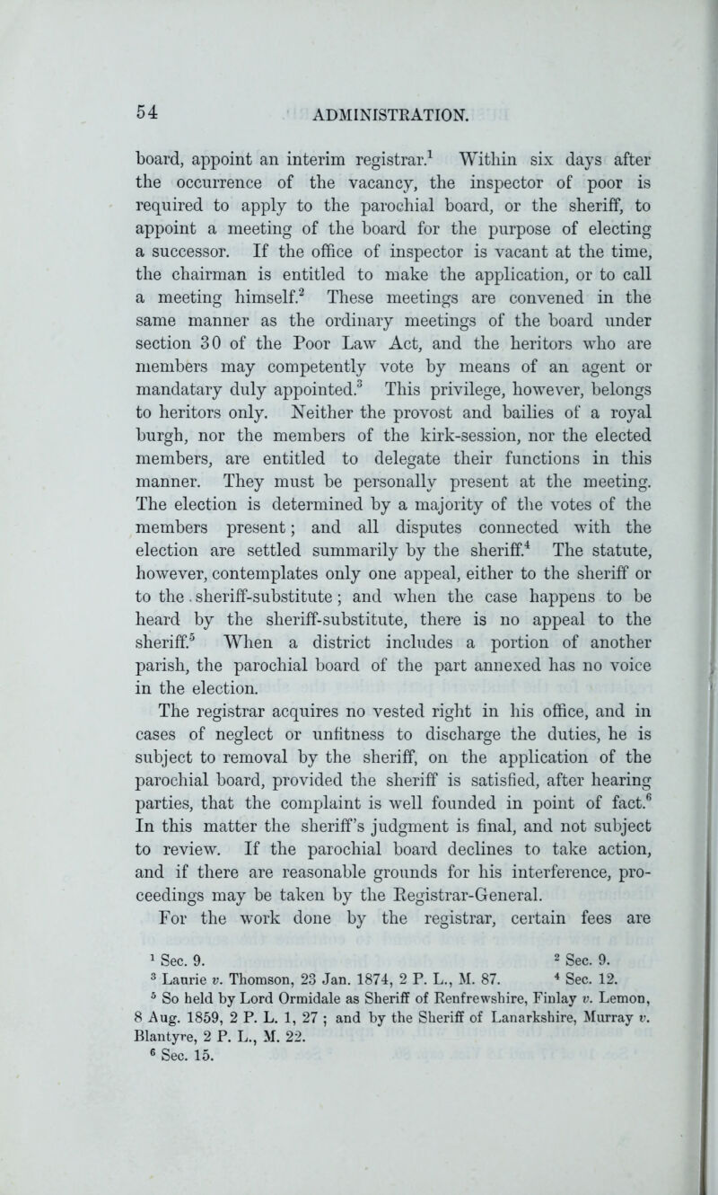 board, appoint an interim registrar.1 Within six days after the occurrence of the vacancy, the inspector of poor is required to apply to the parochial board, or the sheriff, to appoint a meeting of the board for the purpose of electing a successor. If the office of inspector is vacant at the time, the chairman is entitled to make the application, or to call a meeting himself.2 These meetings are convened in the same manner as the ordinary meetings of the board under section 30 of the Poor Law Act, and the heritors who are members may competently vote by means of an agent or mandatary duly appointed.3 This privilege, however, belongs to heritors only. Neither the provost and bailies of a royal burgh, nor the members of the kirk-session, nor the elected members, are entitled to delegate their functions in this manner. They must be personally present at the meeting. The election is determined by a majority of the votes of the members present; and all disputes connected with the election are settled summarily by the sheriff.4 The statute, however, contemplates only one appeal, either to the sheriff or to the. sheriff-substitute; and when the case happens to be heard by the sheriff-substitute, there is no appeal to the sheriff.5 When a district includes a portion of another parish, the parochial board of the part annexed has no voice in the election. The registrar acquires no vested right in his office, and in cases of neglect or unfitness to discharge the duties, he is subject to removal by the sheriff, on the application of the parochial board, provided the sheriff is satisfied, after hearing parties, that the complaint is well founded in point of fact.6 In this matter the sheriff’s judgment is final, and not subject to review. If the parochial board declines to take action, and if there are reasonable grounds for his interference, pro- ceedings may be taken by the Registrar-General. For the work done by the registrar, certain fees are 1 Sec. 9. 2 Sec. 9. 3 Laurie v. Thomson, 23 Jan. 1874, 2 P. L., M. 87. 4 Sec. 12. 5 So held by Lord Ormidale as Sheriff of Renfrewshire, Finlay v. Lemon, 8 Aug. 1859, 2 P. L. 1, 27 ; and by the Sheriff of Lanarkshire, Murray v. Blantyre, 2 P. L., M. 22. 6 Sec. 15.