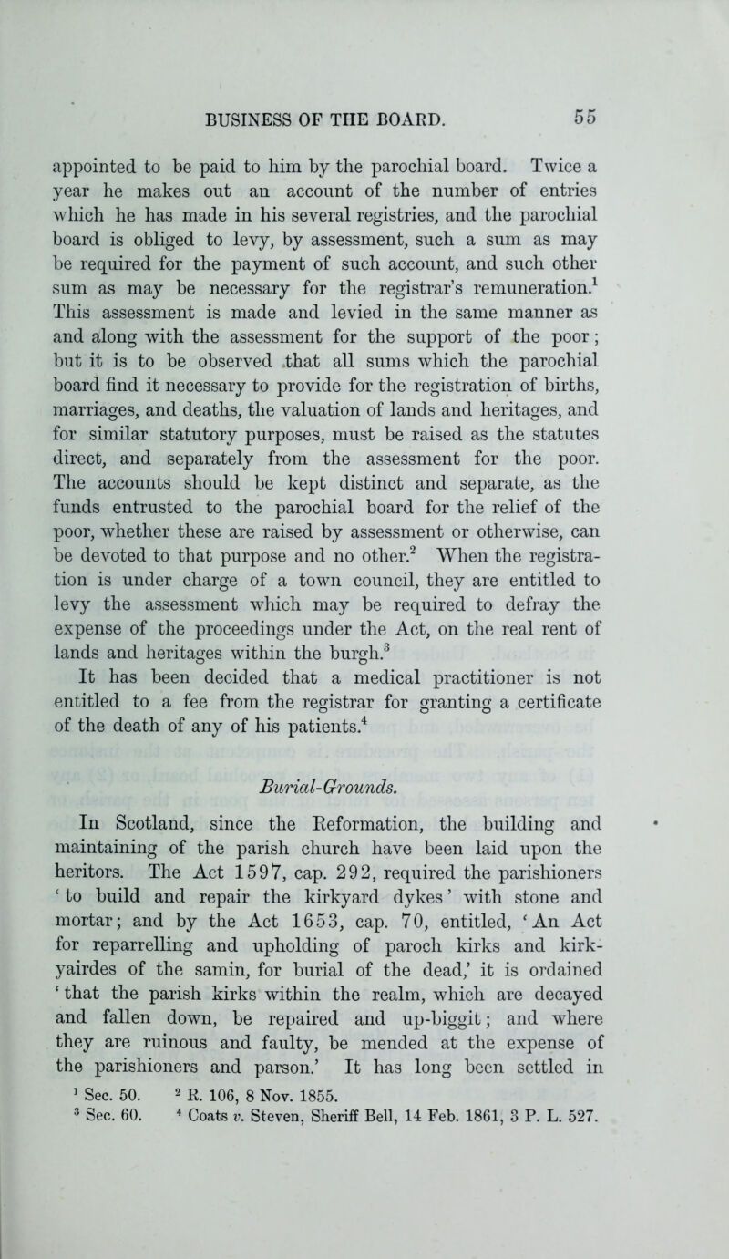 appointed to be paid to him by the parochial board. Twice a year he makes out an account of the number of entries which he has made in his several registries, and the parochial board is obliged to levy, by assessment, such a sum as may be required for the payment of such account, and such other sum as may be necessary for the registrar’s remuneration.1 This assessment is made and levied in the same manner as and along with the assessment for the support of the poor; but it is to be observed that all sums which the parochial board find it necessary to provide for the registration of births, marriages, and deaths, the valuation of lands and heritages, and for similar statutory purposes, must be raised as the statutes direct, and separately from the assessment for the poor. The accounts should be kept distinct and separate, as the funds entrusted to the parochial board for the relief of the poor, whether these are raised by assessment or otherwise, can be devoted to that purpose and no other.2 When the registra- tion is under charge of a town council, they are entitled to levy the assessment which may be required to defray the expense of the proceedings under the Act, on the real rent of lands and heritages within the burgh.3 It has been decided that a medical practitioner is not entitled to a fee from the registrar for granting a certificate of the death of any of his patients.4 Burial- Grounds. In Scotland, since the Reformation, the building and maintaining of the parish church have been laid upon the heritors. The Act 1597, cap. 292, required the parishioners ‘ to build and repair the kirkyard dykes’ with stone and mortar; and by the Act 1653, cap. 70, entitled, ‘An Act for reparrelling and upholding of paroch kirks and kirk- yairdes of the samin, for burial of the dead,’ it is ordained ‘ that the parish kirks within the realm, which are decayed and fallen down, be repaired and up-biggit; and where they are ruinous and faulty, be mended at the expense of the parishioners and parson.’ It has long been settled in 1 Sec. 50. 2 R. 106, 8 Nov. 1855. 3 Sec. 60. 4 Coats v. Steven, Sheriff Bell, 14 Feb. 1861, 3 P. L. 527.