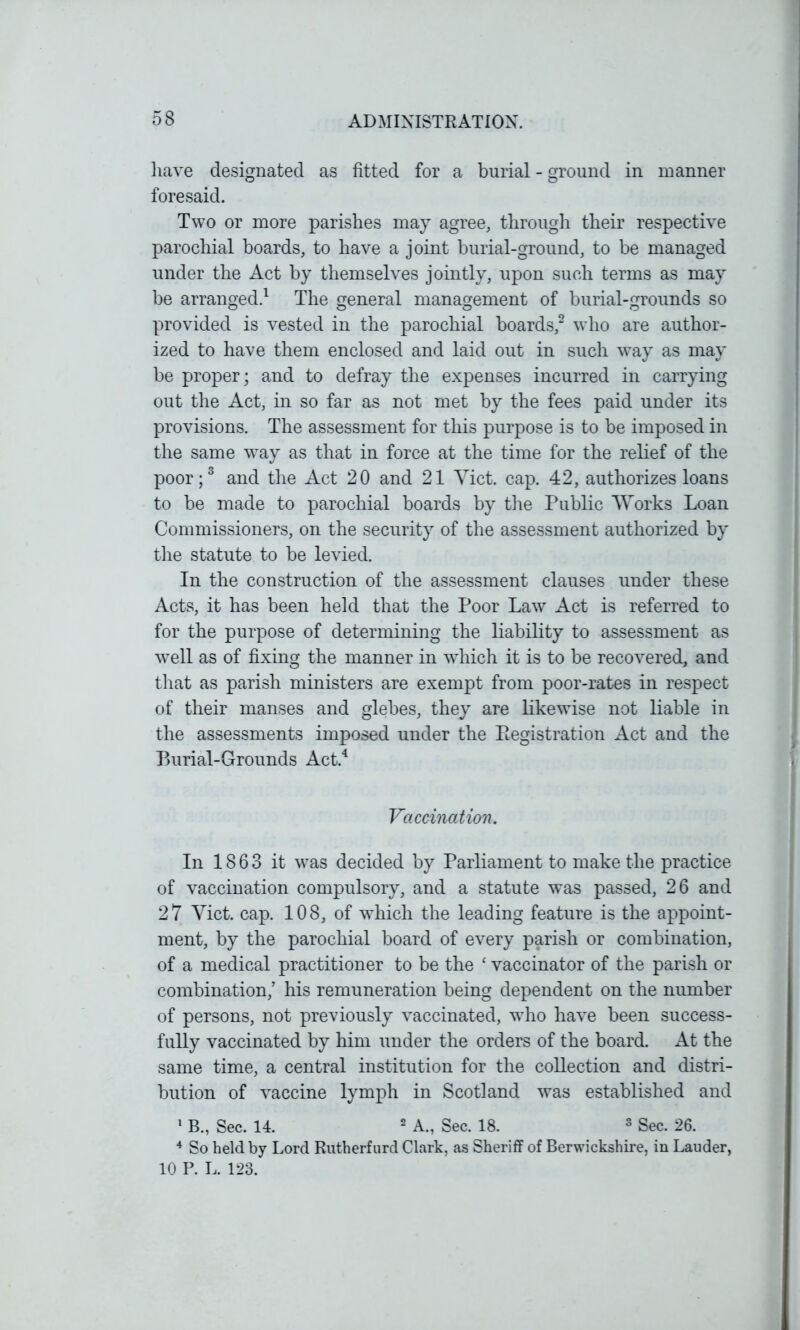 have designated as fitted for a burial - ground in manner foresaid. Two or more parishes may agree, through their respective parochial boards, to have a joint burial-ground, to be managed under the Act by themselves jointly, upon such terms as may be arranged.1 The general management of burial-grounds so provided is vested in the parochial boards,2 who are author- ized to have them enclosed and laid out in such way as may be proper; and to defray the expenses incurred in carrying out the Act, in so far as not met by the fees paid under its provisions. The assessment for this purpose is to be imposed in the same wTay as that in force at the time for the relief of the poor;3 and the Act 20 and 21 Yict. cap. 42, authorizes loans to be made to parochial boards by the Public Works Loan Commissioners, on the security of the assessment authorized by the statute to be levied. In the construction of the assessment clauses under these Acts, it has been held that the Poor Law Act is referred to for the purpose of determining the liability to assessment as well as of fixing the manner in which it is to be recovered, and that as parish ministers are exempt from poor-rates in respect of their manses and glebes, they are likewise not liable in the assessments imposed under the Eegistration Act and the Burial-Grounds Act.4 Vaccination. In 1863 it was decided by Parliament to make the practice of vaccination compulsory, and a statute was passed, 26 and 27 Yict. cap. 108, of which the leading feature is the appoint- ment, by the parochial board of every parish or combination, of a medical practitioner to be the ‘ vaccinator of the parish or combination/ his remuneration being dependent on the number of persons, not previously vaccinated, who have been success- fully vaccinated by him under the orders of the board. At the same time, a central institution for the collection and distri- bution of vaccine lymph in Scotland was established and 1 B., Sec. 14. 2 A., Sec. 18. 3 Sec. 26. 4 So held by Lord Rutherfurd Clark, as Sheriff of Berwickshire, in Lauder, 10 P. L. 123.