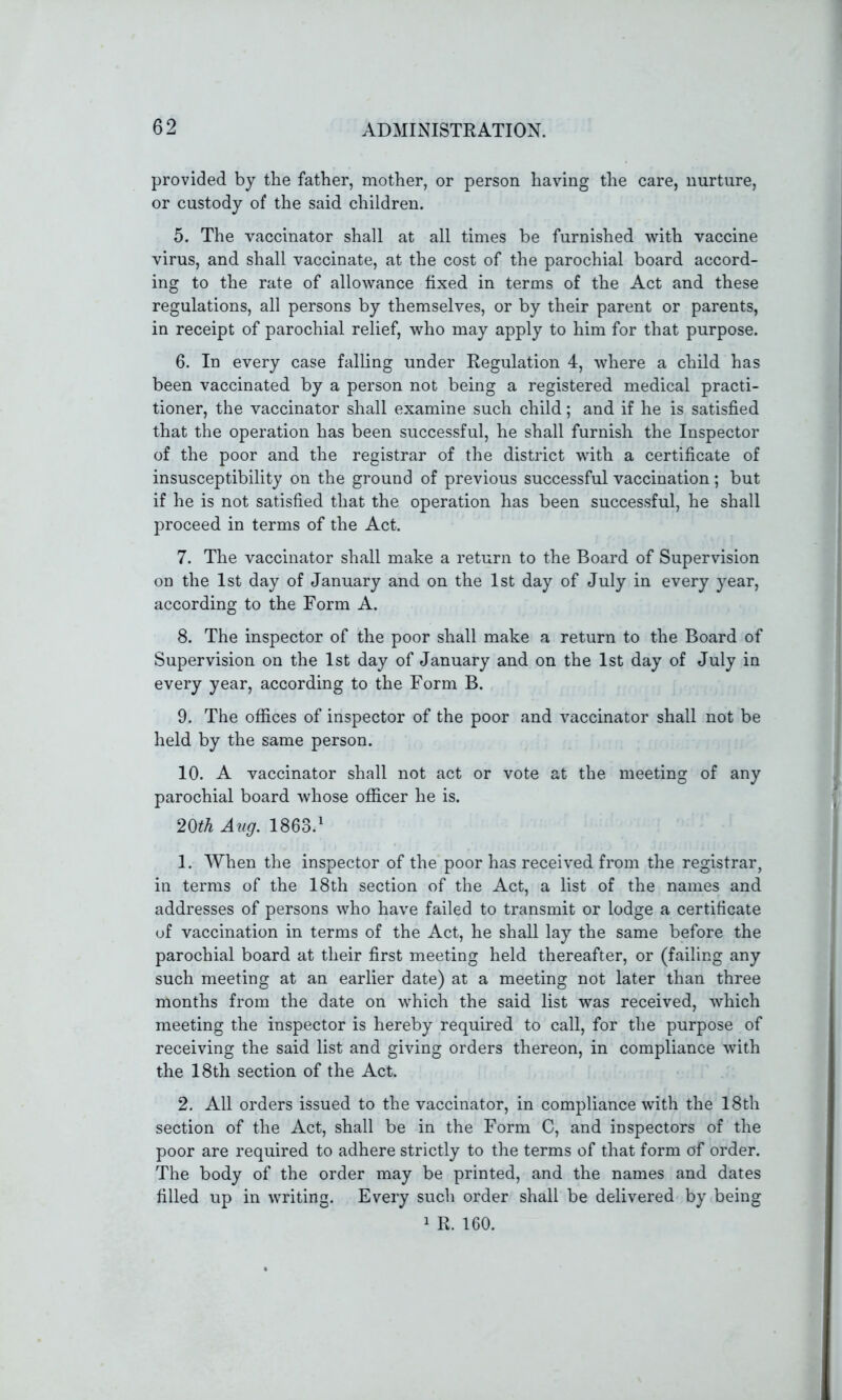 provided by the father, mother, or person having the care, nurture, or custody of the said children. 5. The vaccinator shall at all times be furnished with vaccine virus, and shall vaccinate, at the cost of the parochial board accord- ing to the rate of allowance fixed in terms of the Act and these regulations, all persons by themselves, or by their parent or parents, in receipt of parochial relief, who may apply to him for that purpose. 6. In every case falling under Regulation 4, where a child has been vaccinated by a person not being a registered medical practi- tioner, the vaccinator shall examine such child; and if he is satisfied that the operation has been successful, he shall furnish the Inspector of the poor and the registrar of the district with a certificate of insusceptibility on the ground of previous successful vaccination; but if he is not satisfied that the operation has been successful, he shall proceed in terms of the Act. 7. The vaccinator shall make a return to the Board of Supervision on the 1st day of January and on the 1st day of July in every year, according to the Form A. 8. The inspector of the poor shall make a return to the Board of Supervision on the 1st day of January and on the 1st day of July in every year, according to the Form B. 9. The offices of inspector of the poor and vaccinator shall not be held by the same person. 10. A vaccinator shall not act or vote at the meeting of any parochial board whose officer he is. 20th Aug. 1863.1 1. When the inspector of the poor has received from the registrar, in terms of the 18th section of the Act, a list of the names and addresses of persons who have failed to transmit or lodge a certificate of vaccination in terms of the Act, he shall lay the same before the parochial board at their first meeting held thereafter, or (failing any such meeting at an earlier date) at a meeting not later than three months from the date on which the said list was received, which meeting the inspector is hereby required to call, for the purpose of receiving the said list and giving orders thereon, in compliance with the 18th section of the Act. 2. All orders issued to the vaccinator, in compliance with the 18th section of the Act, shall be in the Form C, and inspectors of the poor are required to adhere strictly to the terms of that form of order. The body of the order may be printed, and the names and dates filled up in writing. Every such order shall be delivered by being