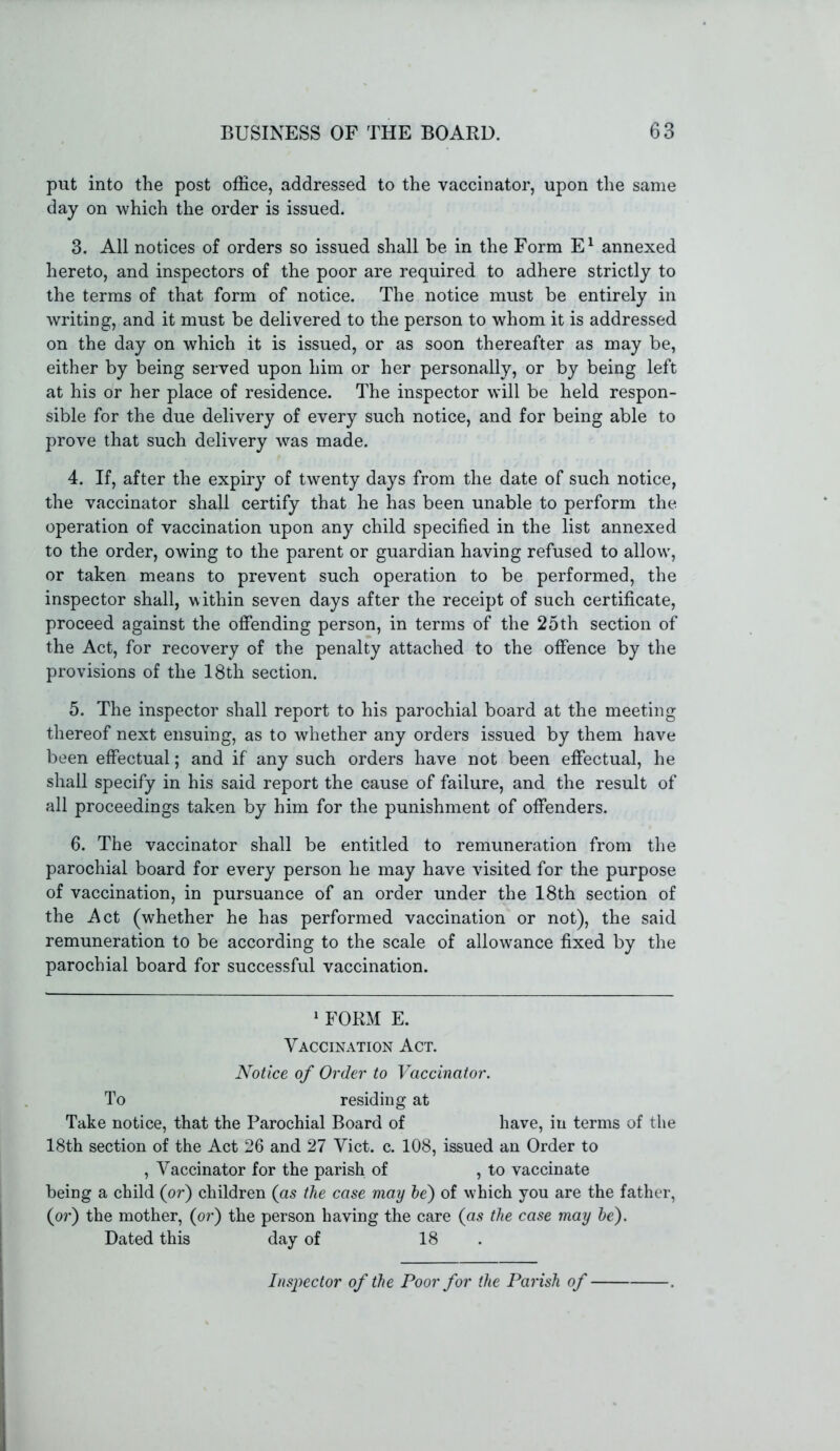 put into the post office, addressed to the vaccinator, upon the same day on which the order is issued. 3. All notices of orders so issued shall be in the Form E1 annexed hereto, and inspectors of the poor are required to adhere strictly to the terms of that form of notice. The notice must be entirely in writing, and it must be delivered to the person to whom it is addressed on the day on which it is issued, or as soon thereafter as may be, either by being served upon him or her personally, or by being left at his or her place of residence. The inspector will be held respon- sible for the due delivery of every such notice, and for being able to prove that such delivery was made. 4. If, after the expiry of twenty days from the date of such notice, the vaccinator shall certify that he has been unable to perform the operation of vaccination upon any child specified in the list annexed to the order, owing to the parent or guardian having refused to allow, or taken means to prevent such operation to be performed, the inspector shall, within seven days after the receipt of such certificate, proceed against the offending person, in terms of the 25th section of the Act, for recovery of the penalty attached to the offence by the provisions of the 18th section. 5. The inspector shall report to his parochial board at the meeting thereof next ensuing, as to whether any orders issued by them have been effectual; and if any such orders have not been effectual, he shall specify in his said report the cause of failure, and the result of all proceedings taken by him for the punishment of offenders. 6. The vaccinator shall be entitled to remuneration from the parochial board for every person he may have visited for the purpose of vaccination, in pursuance of an order under the 18th section of the Act (whether he has performed vaccination or not), the said remuneration to be according to the scale of allowance fixed by the parochial board for successful vaccination. 1 FORM E. Vaccination Act. Notice of Order to Vaccinator. To residing at Take notice, that the Parochial Board of have, in terms of the 18th section of the Act 26 and 27 Viet. c. 108, issued an Order to , Vaccinator for the parish of , to vaccinate being a child (or) children (as the case may he) of which you are the father, (or) the mother, (or) the person having the care (as the case may be). Dated this day of 18 Inspector of the Poor for the Parish of