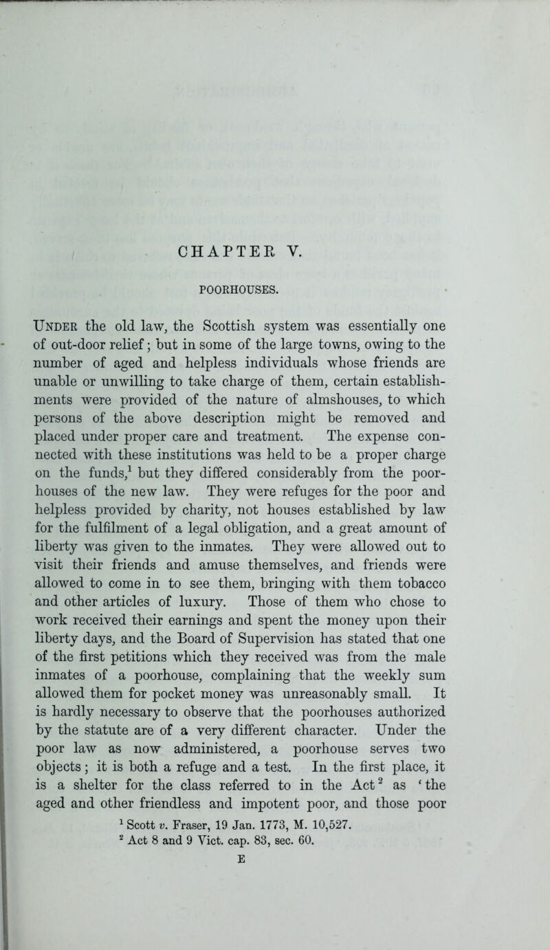 POORHOUSES. Under the old law, the Scottish system was essentially one of ont-door relief; but in some of the large towns, owing to the number of aged and helpless individuals whose friends are unable or unwilling to take charge of them, certain establish- ments were provided of the nature of almshouses, to which persons of the above description might be removed and placed under proper care and treatment. The expense con- nected with these institutions was held to be a proper charge on the funds,1 but they differed considerably from the poor- houses of the new law. They were refuges for the poor and helpless provided by charity, not houses established by law for the fulfilment of a legal obligation, and a great amount of liberty was given to the inmates. They were allowed out to visit their friends and amuse themselves, and friends were allowed to come in to see them, bringing with them tobacco and other articles of luxury. Those of them who chose to work received their earnings and spent the money upon their liberty days, and the Board of Supervision has stated that one of the first petitions which they received was from the male inmates of a poorhouse, complaining that the weekly sum allowed them for pocket money was unreasonably small. It is hardly necessary to observe that the poorhouses authorized by the statute are of a very different character. Under the poor law as now administered, a poorhouse serves two objects; it is both a refuge and a test. In the first place, it is a shelter for the class referred to in the Act2 as 'the aged and other friendless and impotent poor, and those poor 1 Scott v. Fraser, 19 Jan. 1773, M. 10,527. 2 Act 8 and 9 Yict. cap. 83, sec. 60. E
