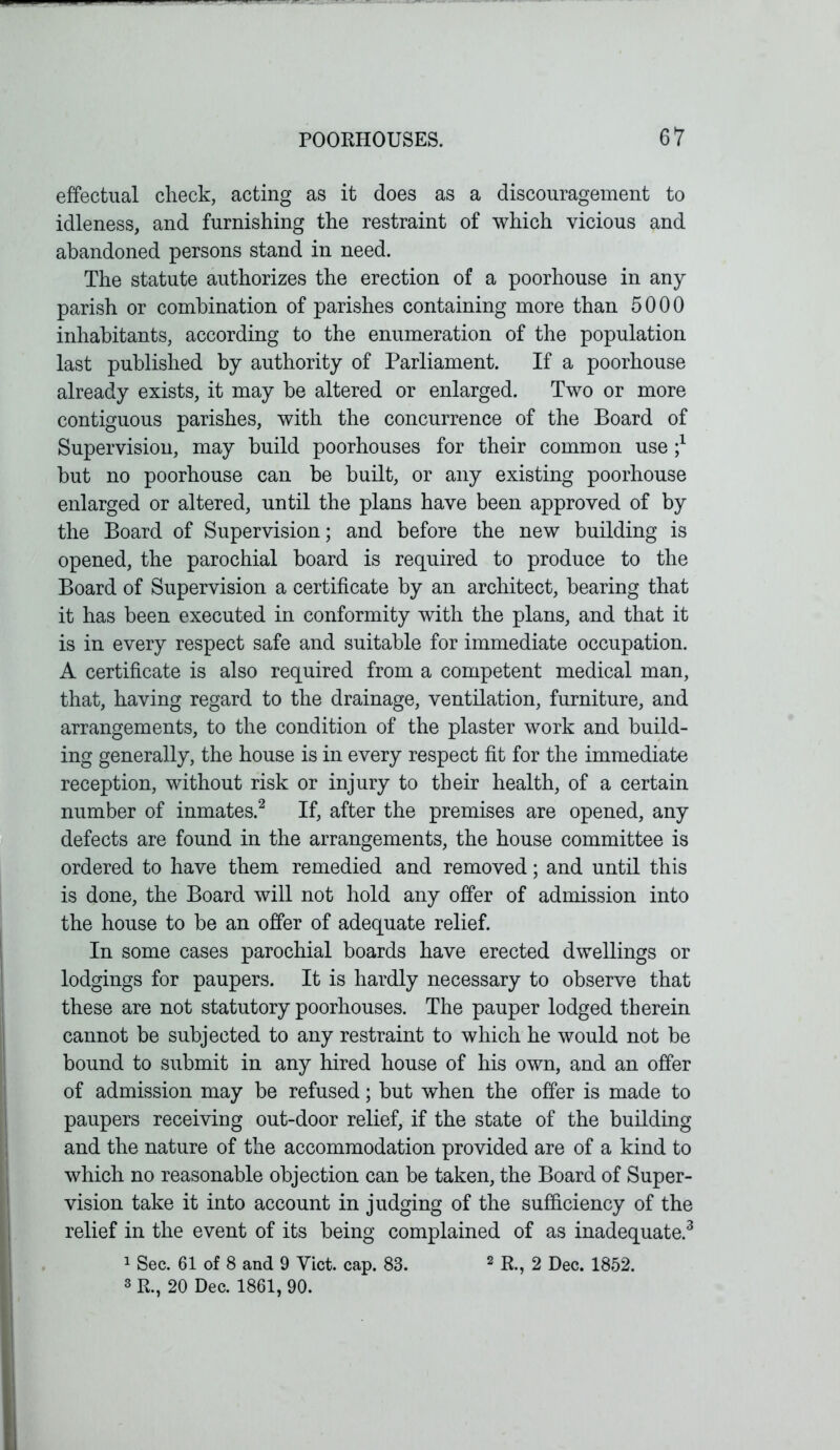effectual check, acting as it does as a discouragement to idleness, and furnishing the restraint of which vicious and abandoned persons stand in need. The statute authorizes the erection of a poorhouse in any parish or combination of parishes containing more than 5000 inhabitants, according to the enumeration of the population last published by authority of Parliament. If a poorhouse already exists, it may be altered or enlarged. Two or more contiguous parishes, with the concurrence of the Board of Supervision, may build poorhouses for their common use but no poorhouse can be built, or any existing poorhouse enlarged or altered, until the plans have been approved of by the Board of Supervision; and before the new building is opened, the parochial board is required to produce to the Board of Supervision a certificate by an architect, bearing that it has been executed in conformity with the plans, and that it is in every respect safe and suitable for immediate occupation. A certificate is also required from a competent medical man, that, having regard to the drainage, ventilation, furniture, and arrangements, to the condition of the plaster work and build- ing generally, the house is in every respect fit for the immediate reception, without risk or injury to their health, of a certain number of inmates.2 If, after the premises are opened, any defects are found in the arrangements, the house committee is ordered to have them remedied and removed; and until this is done, the Board will not hold any offer of admission into the house to be an offer of adequate relief. In some cases parochial boards have erected dwellings or lodgings for paupers. It is hardly necessary to observe that these are not statutory poorhouses. The pauper lodged therein cannot be subjected to any restraint to which he would not be bound to submit in any hired house of his own, and an offer of admission may be refused; but when the offer is made to paupers receiving out-door relief, if the state of the building and the nature of the accommodation provided are of a kind to which no reasonable objection can be taken, the Board of Super- vision take it into account in judging of the sufficiency of the relief in the event of its being complained of as inadequate.3 1 Sec. 61 of 8 and 9 Viet. cap. 83. 2 R., 2 Dec. 1852. 3 R., 20 Dec. 1861, 90.