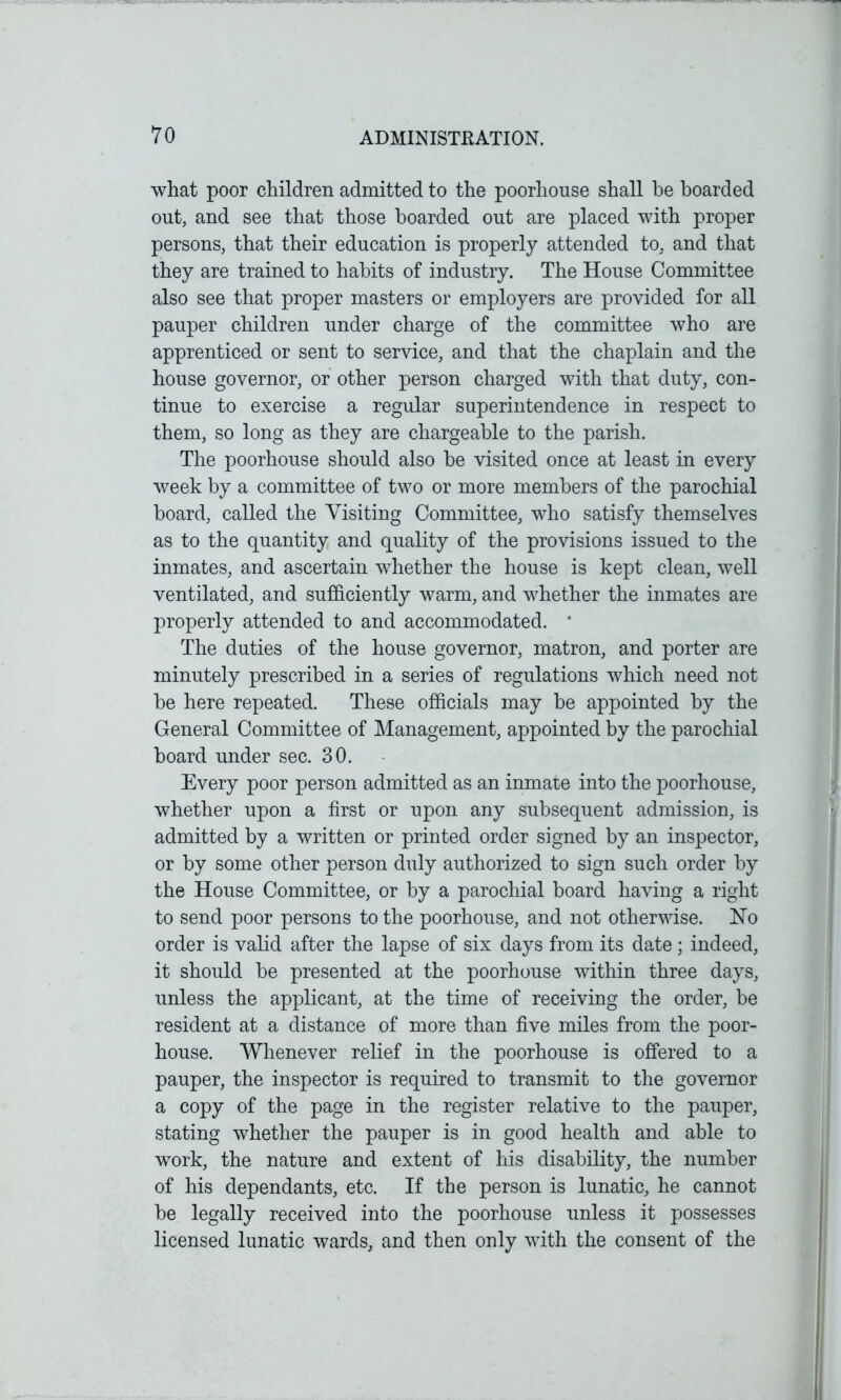 what poor children admitted to the poorhouse shall be boarded out, and see that those boarded out are placed with proper persons, that their education is properly attended to, and that they are trained to habits of industry. The House Committee also see that proper masters or employers are provided for all pauper children under charge of the committee who are apprenticed or sent to service, and that the chaplain and the house governor, or other person charged with that duty, con- tinue to exercise a regular superintendence in respect to them, so long as they are chargeable to the parish. The poorhouse should also be visited once at least in every week by a committee of two or more members of the parochial board, called the Visiting Committee, who satisfy themselves as to the quantity and quality of the provisions issued to the inmates, and ascertain whether the house is kept clean, well ventilated, and sufficiently warm, and whether the inmates are properly attended to and accommodated. * The duties of the house governor, matron, and porter are minutely prescribed in a series of regulations which need not be here repeated. These officials may be appointed by the General Committee of Management, appointed by the parochial board under sec. 30. Every poor person admitted as an inmate into the poorhouse, whether upon a first or upon any subsequent admission, is admitted by a written or printed order signed by an inspector, or by some other person duly authorized to sign such order by the House Committee, or by a parochial board having a right to send poor persons to the poorhouse, and not otherwise. Ho order is valid after the lapse of six days from its date; indeed, it should be presented at the poorhouse within three days, unless the applicant, at the time of receiving the order, be resident at a distance of more than five miles from the poor- house. Whenever relief in the poorhouse is offered to a pauper, the inspector is required to transmit to the governor a copy of the page in the register relative to the pauper, stating whether the pauper is in good health and able to work, the nature and extent of his disability, the number of his dependants, etc. If the person is lunatic, he cannot be legally received into the poorhouse unless it possesses licensed lunatic wards, and then only with the consent of the