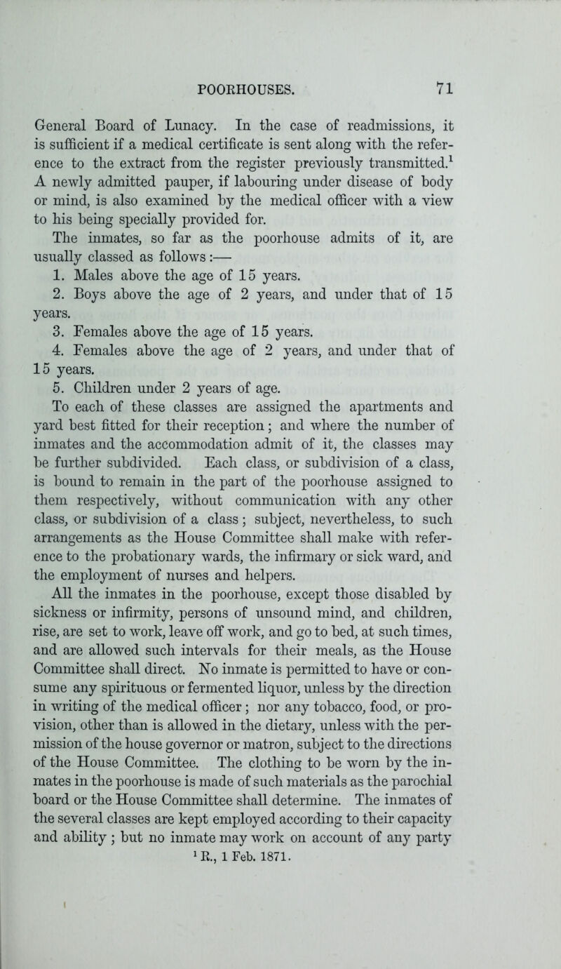 General Board of Lunacy. In the case of readmissions, it is sufficient if a medical certificate is sent along with the refer- ence to the extract from the register previously transmitted.1 A newly admitted pauper, if labouring under disease of body or mind, is also examined by the medical officer with a view to his being specially provided for. The inmates, so far as the poorhouse admits of it, are usually classed as follows :— 1. Males above the age of 15 years. 2. Boys above the age of 2 years, and under that of 15 years. 3. Females above the age of 15 years. 4. Females above the age of 2 years, and under that of 15 years. 5. Children under 2 years of age. To each of these classes are assigned the apartments and yard best fitted for their reception; and where the number of inmates and the accommodation admit of it, the classes may be further subdivided. Each class, or subdivision of a class, is bound to remain in the part of the poorhouse assigned to them respectively, without communication with any other class, or subdivision of a class; subject, nevertheless, to such arrangements as the House Committee shall make with refer- ence to the probationary wards, the infirmary or sick ward, and the employment of nurses and helpers. All the inmates in the poorhouse, except those disabled by sickness or infirmity, persons of unsound mind, and children, rise, are set to work, leave off work, and go to bed, at such times, and are allowed such intervals for their meals, as the House Committee shall direct. Ho inmate is permitted to have or con- sume any spirituous or fermented liquor, unless by the direction in writing of the medical officer; nor any tobacco, food, or pro- vision, other than is allowed in the dietary, unless with the per- mission of the house governor or matron, subject to the directions of the House Committee. The clothing to be worn by the in- mates in the poorhouse is made of such materials as the parochial board or the House Committee shall determine. The inmates of the several classes are kept employed according to their capacity and ability; but no inmate may work on account of any party 1&i 1 Feb. 1871.