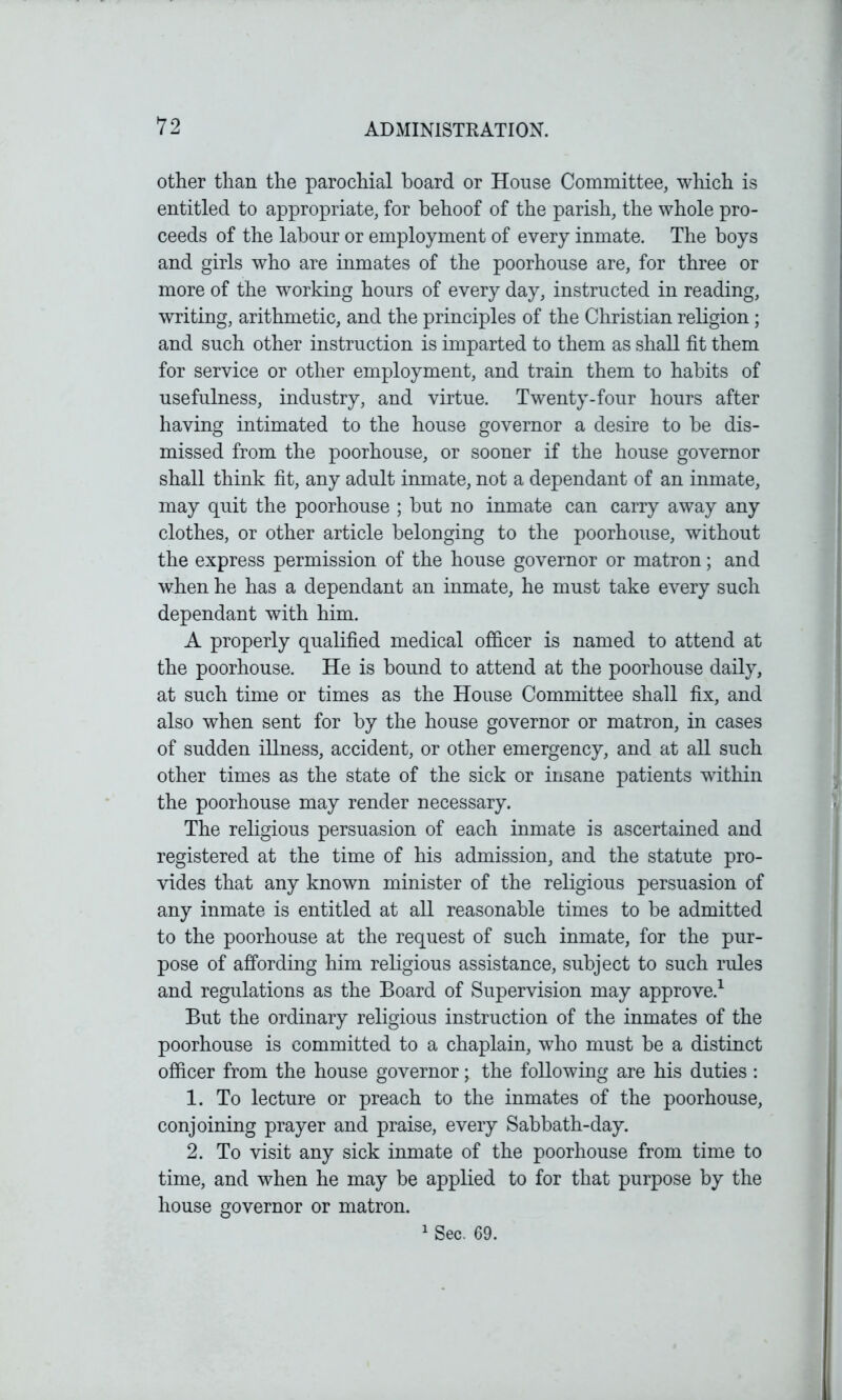 other than the parochial hoard or House Committee, which is entitled to appropriate, for behoof of the parish, the whole pro- ceeds of the labour or employment of every inmate. The boys and girls who are inmates of the poorhouse are, for three or more of the working hours of every day, instructed in reading, writing, arithmetic, and the principles of the Christian religion ; and such other instruction is imparted to them as shall fit them for service or other employment, and train them to habits of usefulness, industry, and virtue. Twenty-four hours after having intimated to the house governor a desire to be dis- missed from the poorhouse, or sooner if the house governor shall think fit, any adult inmate, not a dependant of an inmate, may quit the poorhouse ; but no inmate can carry away any clothes, or other article belonging to the poorhouse, without the express permission of the house governor or matron; and when he has a dependant an inmate, he must take every such dependant with him. A properly qualified medical officer is named to attend at the poorhouse. He is bound to attend at the poorhouse daily, at such time or times as the House Committee shall fix, and also when sent for by the house governor or matron, in cases of sudden illness, accident, or other emergency, and at all such other times as the state of the sick or insane patients within the poorhouse may render necessary. The religious persuasion of each inmate is ascertained and registered at the time of his admission, and the statute pro- vides that any known minister of the religious persuasion of any inmate is entitled at all reasonable times to be admitted to the poorhouse at the request of such inmate, for the pur- pose of affording him religious assistance, subject to such rules and regulations as the Board of Supervision may approve.1 But the ordinary religious instruction of the inmates of the poorhouse is committed to a chaplain, who must be a distinct officer from the house governor; the following are his duties : 1. To lecture or preach to the inmates of the poorhouse, conjoining prayer and praise, every Sabbath-day. 2. To visit any sick inmate of the poorhouse from time to time, and when he may be applied to for that purpose by the house governor or matron. 1 Sec. 69.