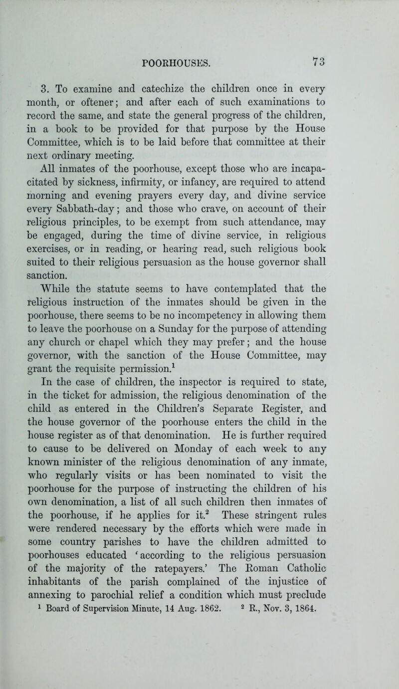 3. To examine and catechize the children once in every month, or oftener; and after each of such examinations to record the same, and state the general progress of the children, in a book to be provided for that purpose by the House Committee, which is to he laid before that committee at their next ordinary meeting. All inmates of the poorhouse, except those who are incapa- citated by sickness, infirmity, or infancy, are required to attend morning and evening prayers every day, and divine service every Sabbath-day; and those who crave, on account of their religious principles, to be exempt from such attendance, may be engaged, during the time of divine service, in religious exercises, or in reading, or hearing read, such religious book suited to their religious persuasion as the house governor shall sanction. While the statute seems to have contemplated that the religious instruction of the inmates should be given in the poorhouse, there seems to be no incompetency in allowing them to leave the poorhouse on a Sunday for the purpose of attending any church or chapel which they may prefer; and the house governor, with the sanction of the House Committee, may grant the requisite permission.1 In the case of children, the inspector is required to state, in the ticket for admission, the religious denomination of the child as entered in the Children’s Separate Register, and the house governor of the poorhouse enters the child in the house register as of that denomination. He is further required to cause to be delivered on Monday of each week to any known minister of the religious denomination of any inmate, who regularly visits or has been nominated to visit the poorhouse for the purpose of instructing the children of his own denomination, a list of all such children then inmates of the poorhouse, if he applies for it.2 These stringent rules were rendered necessary by the efforts which were made in some country parishes to have the children admitted to poorhouses educated ‘ according to the religious persuasion of the majority of the ratepayers.’ The Roman Catholic inhabitants of the parish complained of the injustice of annexing to parochial relief a condition which must preclude 1 Board of Supervision Minute, 14 Aug. 1862. 2 R., Nov. 3, 1864.