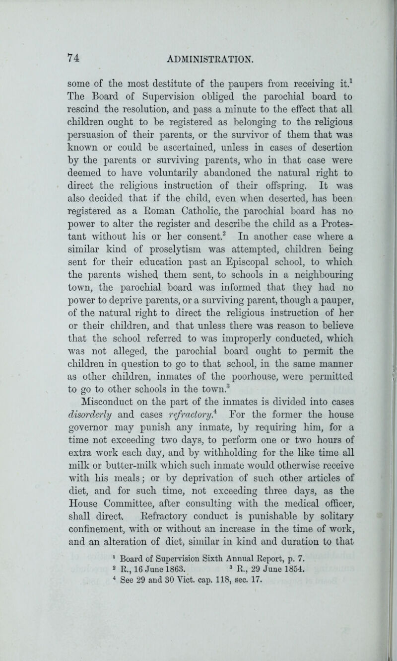 some of the most destitute of the paupers from receiving it.1 The Board of Supervision obliged the parochial board to rescind the resolution, and pass a minute to the effect that all children ought to be registered as belonging to the religious persuasion of their parents, or the survivor of them that was known or could be ascertained, unless in cases of desertion by the parents or surviving parents, who in that case were deemed to have voluntarily abandoned the natural right to direct the religious instruction of their offspring. It was also decided that if the child, even when deserted, has been registered as a Roman Catholic, the parochial board has no power to alter the register and describe the child as a Protes- tant without his or her consent.2 In another case where a similar kind of proselytism was attempted, children being sent for their education past an Episcopal school, to which the parents wished, them sent, to schools in a neighbouring town, the parochial board was informed that they had no power to deprive parents, or a surviving parent, though a pauper, of the natural right to direct the religious instruction of her or their children, and that unless there was reason to believe that the school referred to was improperly conducted, which was not alleged, the parochial board ought to permit the children in question to go to that school, in the same manner as other children, inmates of the poorhouse, were permitted to go to other schools in the town.3 Misconduct on the part of the inmates is divided into cases disorderly and cases refractory.4 For the former the house governor may punish any inmate, by requiring him, for a time not exceeding two days, to perform one or two hours of extra work each day, and by withholding for the like time all milk or butter-milk which such inmate would otherwise receive with his meals; or by deprivation of such other articles of diet, and for such time, not exceeding three days, as the House Committee, after consulting with the medical officer, shall direct. Refractory conduct is punishable by solitary confinement, with or without an increase in the time of work, and an alteration of diet, similar in kind and duration to that 1 Board of Supervision Sixth Annual Report, p. 7. 2 R., 16 June 1863. 3 R., 29 June 1854. 4 See 29 and 30 Yict. cap. 118, sec. 17.
