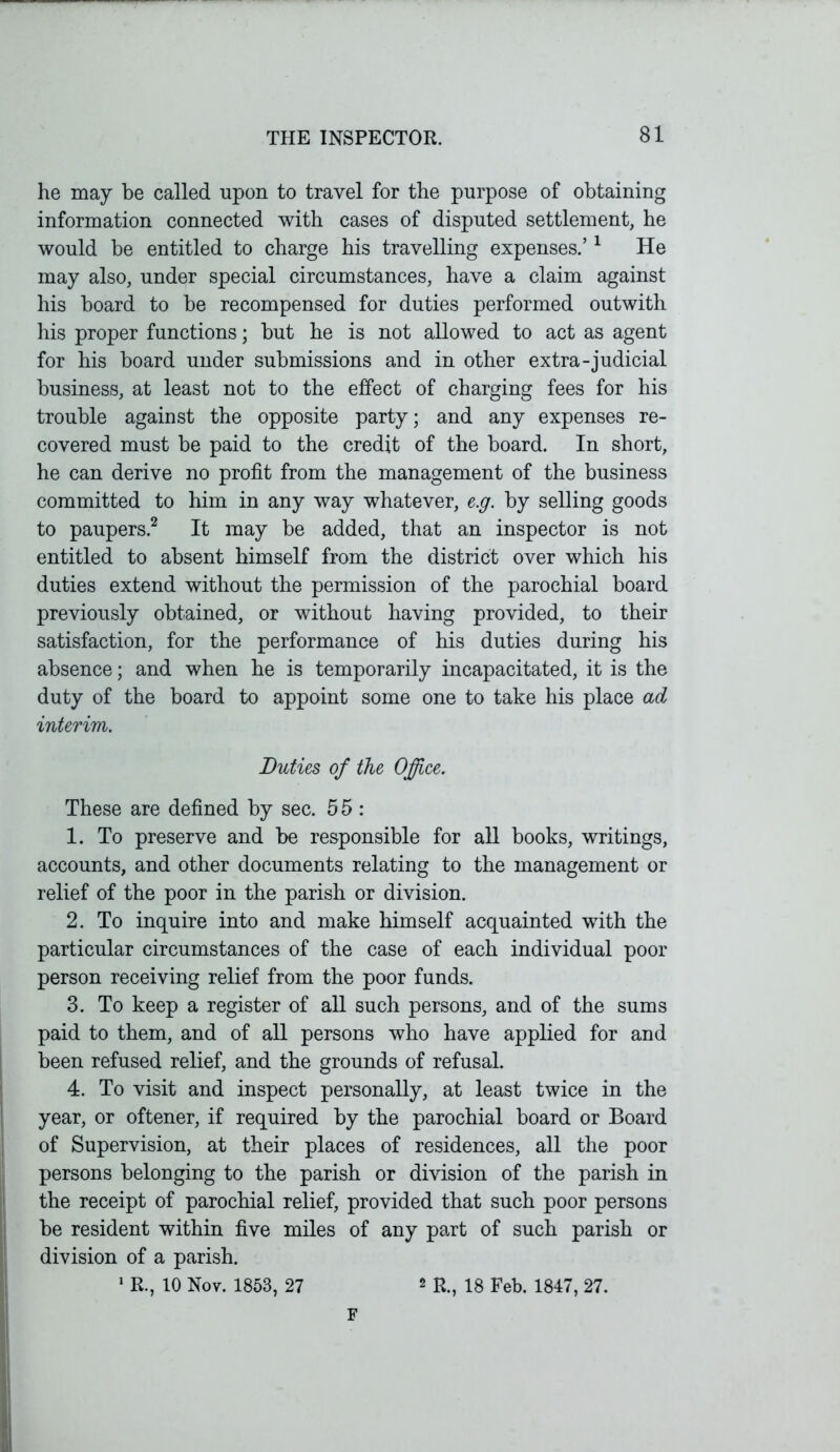 he may be called upon to travel for the purpose of obtaining information connected with cases of disputed settlement, he would be entitled to charge his travelling expenses.’1 He may also, under special circumstances, have a claim against his board to be recompensed for duties performed outwith his proper functions; but he is not allowed to act as agent for his board under submissions and in other extra-judicial business, at least not to the effect of charging fees for his trouble against the opposite party; and any expenses re- covered must be paid to the credit of the board. In short, he can derive no profit from the management of the business committed to him in any way whatever, e.g. by selling goods to paupers.2 It may be added, that an inspector is not entitled to absent himself from the district over which his duties extend without the permission of the parochial board previously obtained, or without having provided, to their satisfaction, for the performance of his duties during his absence; and when he is temporarily incapacitated, it is the duty of the board to appoint some one to take his place ad interim. Duties of the Office. These are defined by sec. 5 5 : 1. To preserve and be responsible for all books, writings, accounts, and other documents relating to the management or relief of the poor in the parish or division. 2. To inquire into and make himself acquainted with the particular circumstances of the case of each individual poor person receiving relief from the poor funds. 3. To keep a register of all such persons, and of the sums paid to them, and of all persons who have applied for and been refused relief, and the grounds of refusal. 4. To visit and inspect personally, at least twice in the year, or oftener, if required by the parochial board or Board of Supervision, at their places of residences, all the poor persons belonging to the parish or division of the parish in the receipt of parochial relief, provided that such poor persons be resident within five miles of any part of such parish or division of a parish. 1 R., 10 Nov. 1853, 27 2 R., 18 Feb. 1847, 27. F