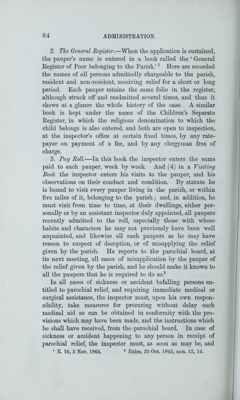 2. The General Register.—When the application is sustained, the pauper’s name is entered in a book called the f General Register of Poor belonging to the Parish.’1 Here are recorded the names of all persons admittedly chargeable to the parish, resident and non-resident, receiving relief for a short or long period. Each pauper retains the same folio in the register, although struck off and readmitted several times, and thus it shows at a glance the whole history of the case. A similar book is kept under the name of the Children’s Separate Register, in which the religious denomination to which the child belongs is also entered, and both are open to inspection, at the inspector’s office at certain fixed times, by any rate- payer on payment of a fee, and by any clergyman free of charge. 3. Pay Roll.—In this book the inspector enters the sums paid to each pauper, week by week. And (4) in a Visiting Book the inspector enters his visits to the pauper, and his observations on their conduct and condition. By statute he is bound to visit every pauper living in the parish, or within five miles of it, belonging to the parish; and, in addition, he must visit from time to time, at their dwellings, either per- sonally or by an assistant inspector duly appointed, all paupers recently admitted to the roll, especially those with whose habits and characters he may not previously have been well acquainted, and likewise all such paupers as he may have reason to suspect of deception, or of misapplying the relief given by the parish. He reports to the parochial board, at its next meeting, all eases of misapplication by the pauper of the relief given by the parish, and he should make it known to all the paupers that he is required to do so.2 In all cases of sickness or accident befalling persons en- titled to parochial relief, and requiring immediate medical or surgical assistance, the inspector must, upon his own respon- sibility, take measures for procuring without delay such medical aid as can be obtained in conformity with the pro- visions which may have been made, and the instructions which he shall have received, from the parochial board. In case of sickness or accident happening to any person in receipt of parochial relief, the inspector must, as soon as may be, and 1 R. 16, 3 Nov. 1864. 2 Rules, 20 Oct. 1845, secs. 12, 14.