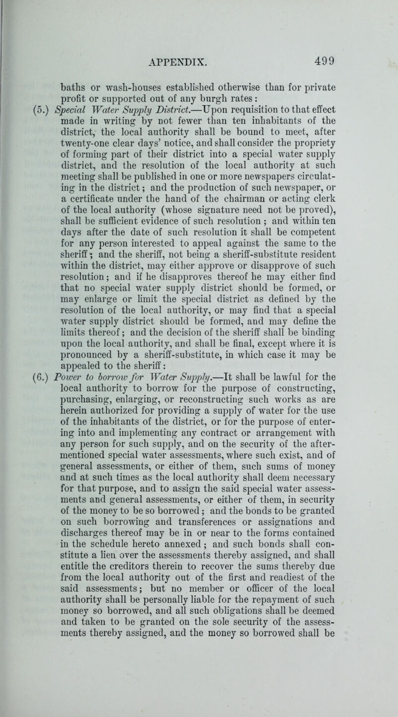baths or wash-houses established otherwise than for private profit or supported out of any burgh rates: (5.) Special Water Supply District.—Upon requisition to that effect made in writing by not fewer than ten inhabitants of the district, the local authority shall be bound to meet, after twenty-one clear days’ notice, and shall consider the propriety of forming part of their district into a special water supply district, and the resolution of the local authority at such meeting shall be published in one or more newspapers circulat- ing in the district; and the production of such newspaper, or a certificate under the hand of the chairman or acting clerk of the local authority (whose signature need not be proved), shall be sufficient evidence of such resolution ; and within ten days after the date of such resolution it shall be competent for any person interested to appeal against the same to the sheriff; and the sheriff, not being a sheriff-substitute resident within the district, may either approve or disapprove of such resolution; and if he disapproves thereof he may either find that no special water supply district should be formed, or may enlarge or limit the special district as defined by the resolution of the local authority, or may find that a special water supply district should be formed, and may define the limits thereof; and the decision of the sheriff shall be binding upon the local authority, and shall be final, except where it is pronounced by a sheriff-substitute, in which case it may be appealed to the sheriff: (6.) Power to borrow for Water Supply.—It shall be lawful for the local authority to borrow for the purpose of constructing, purchasing, enlarging, or reconstructing such works as are herein authorized for providing a supply of water for the use of the inhabitants of the district, or for the purpose of enter- ing into and implementing any contract or arrangement with any person for such supply, and on the security of the after- mentioned special water assessments, where such exist, and of general assessments, or either of them, such sums of money and at such times as the local authority shall deem necessary for that purpose, and to assign the said special water assess- ments and general assessments, or either of them, in security of the money to be so borrowed; and the bonds to be granted on such borrowing and transferences or assignations and discharges thereof may be in or near to the forms contained in the schedule hereto annexed; and such bonds shall con- stitute a lien over the assessments thereby assigned, and shall entitle the creditors therein to recover the sums thereby due from the local authority out of the first and readiest of the said assessments; but no member or officer of the local authority shall be personally liable for the repayment of such money so borrowed, and all such obligations shall be deemed and taken to be granted on the sole security of the assess- ments thereby assigned, and the money so borrowed shall be